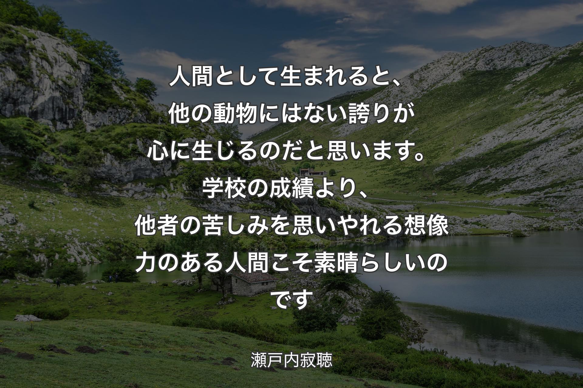 人間として生まれると、他の動物にはない誇りが心に生じるのだと思います。学校の成績より、他者の苦しみを思いやれる想像力のある人間こそ素晴らしいのです - 瀬戸内寂聴