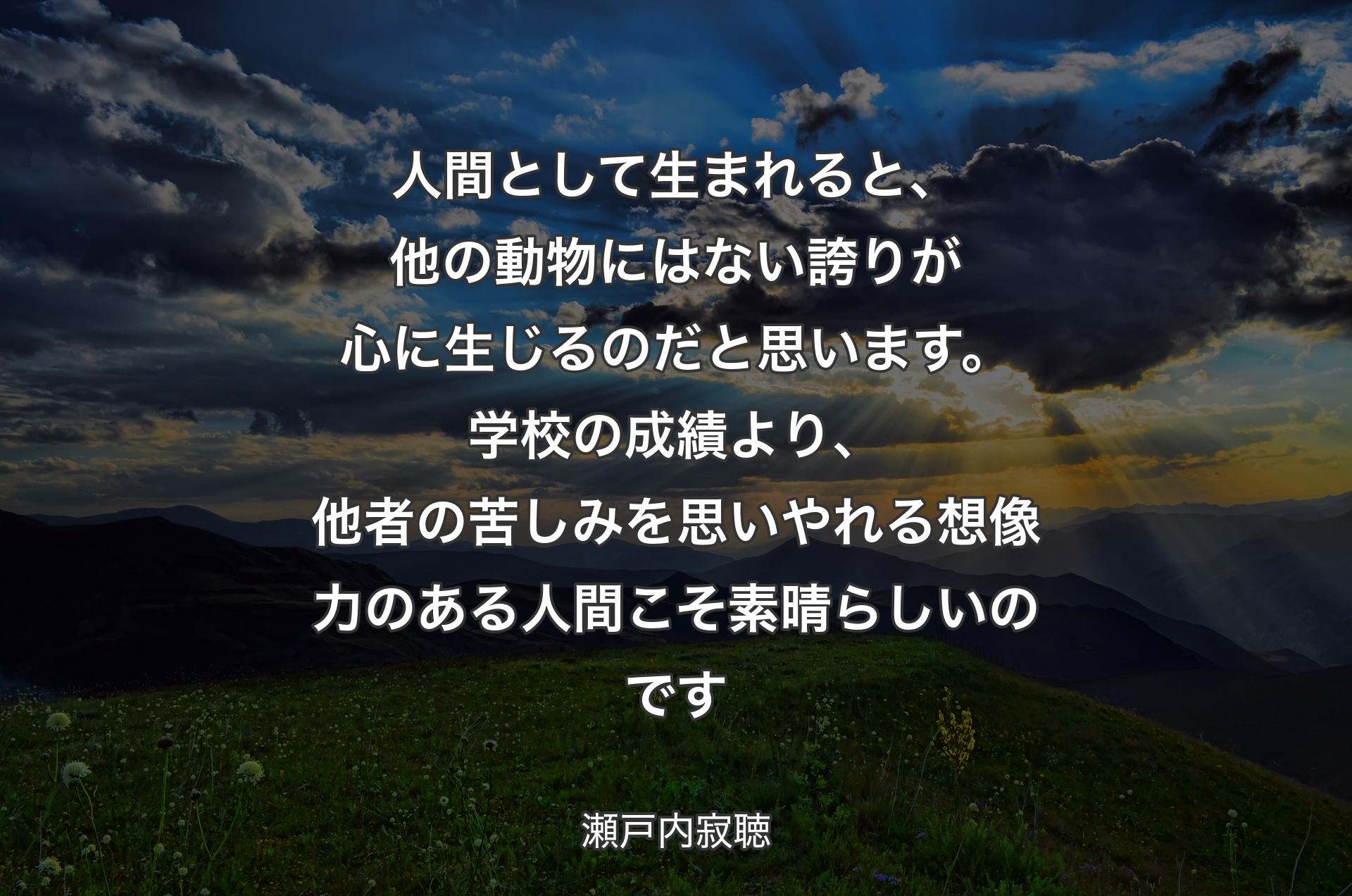 人間として生まれると、他の動物にはない誇りが心に生じるのだと思います。学校の成績より、他者の苦しみを思いやれる想像力のある人間こそ素晴らしいのです - 瀬戸内寂聴