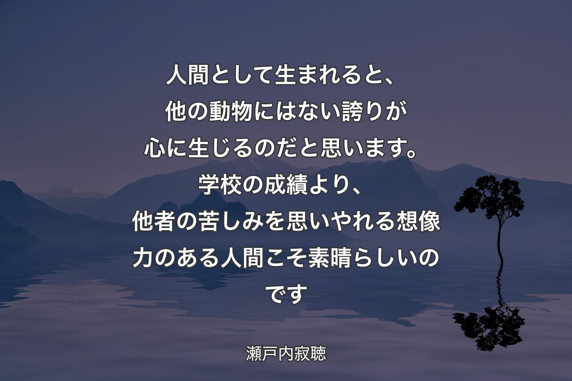 【背景4】人間として生まれると、他の動物にはない誇りが心に生じるのだと思います。学校の成績より、他者の苦しみを思いやれる想像力のある人間こそ素晴らしいのです - 瀬戸内寂聴