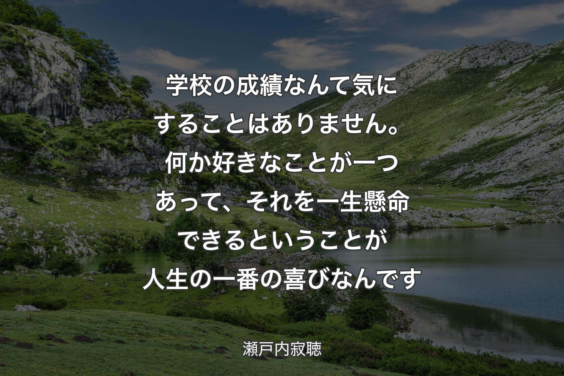 【背景1】学校の成績なんて気にすることはありません。何か好きなことが一つあって、それを一生懸命できるということが人生の一番の喜びなんです - 瀬戸内寂聴