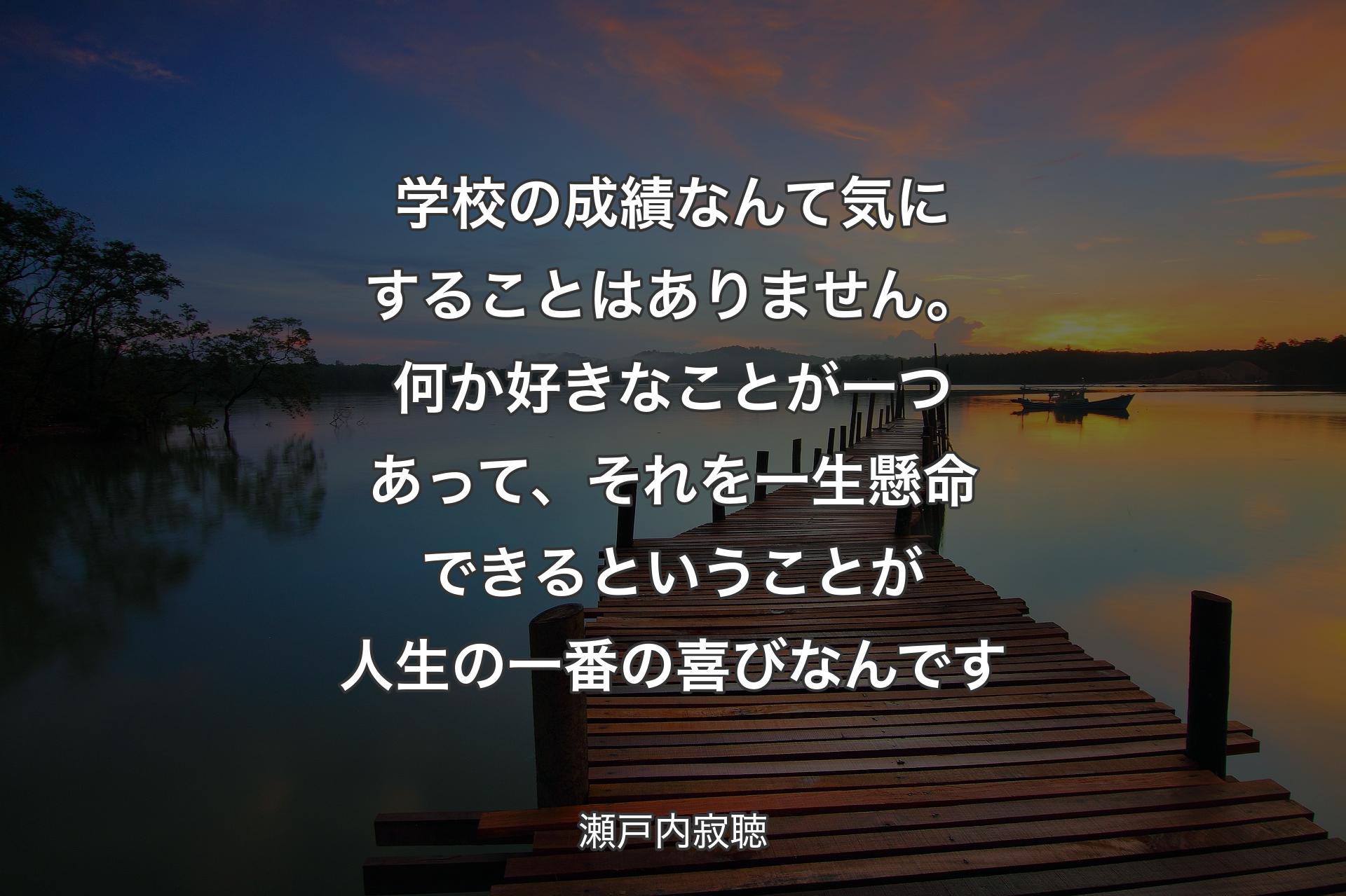 学校の成績なんて気にすることは��ありません。何か好きなことが一つあって、それを一生懸命できるということが人生の一番の喜びなんです - 瀬戸内寂聴