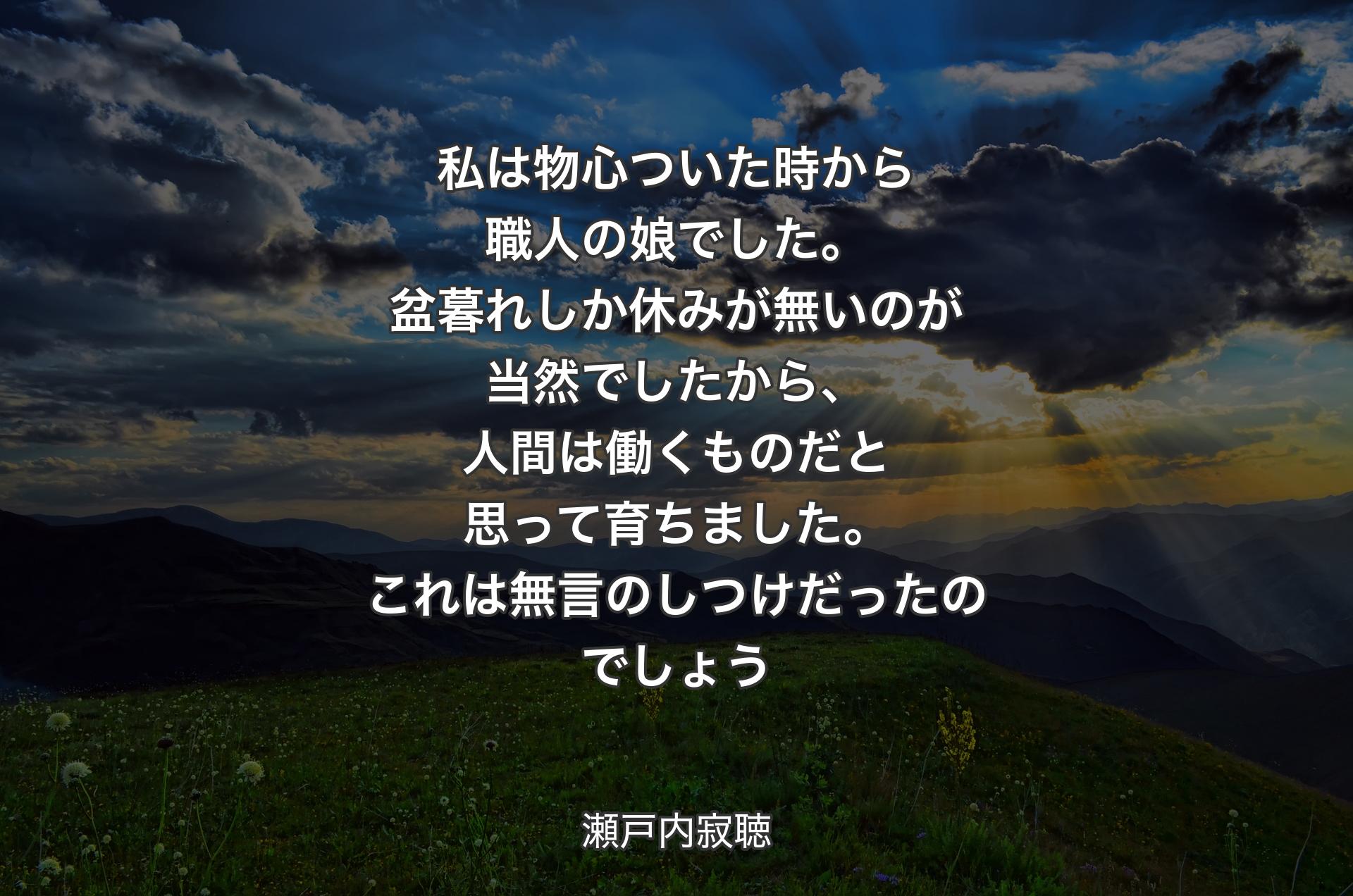 私は物心ついた時から職人の娘でした。盆暮れしか休みが無いのが当然でしたから、人間は働くものだと思って育ちました。これは無言のしつけだったのでしょう - 瀬戸内寂聴