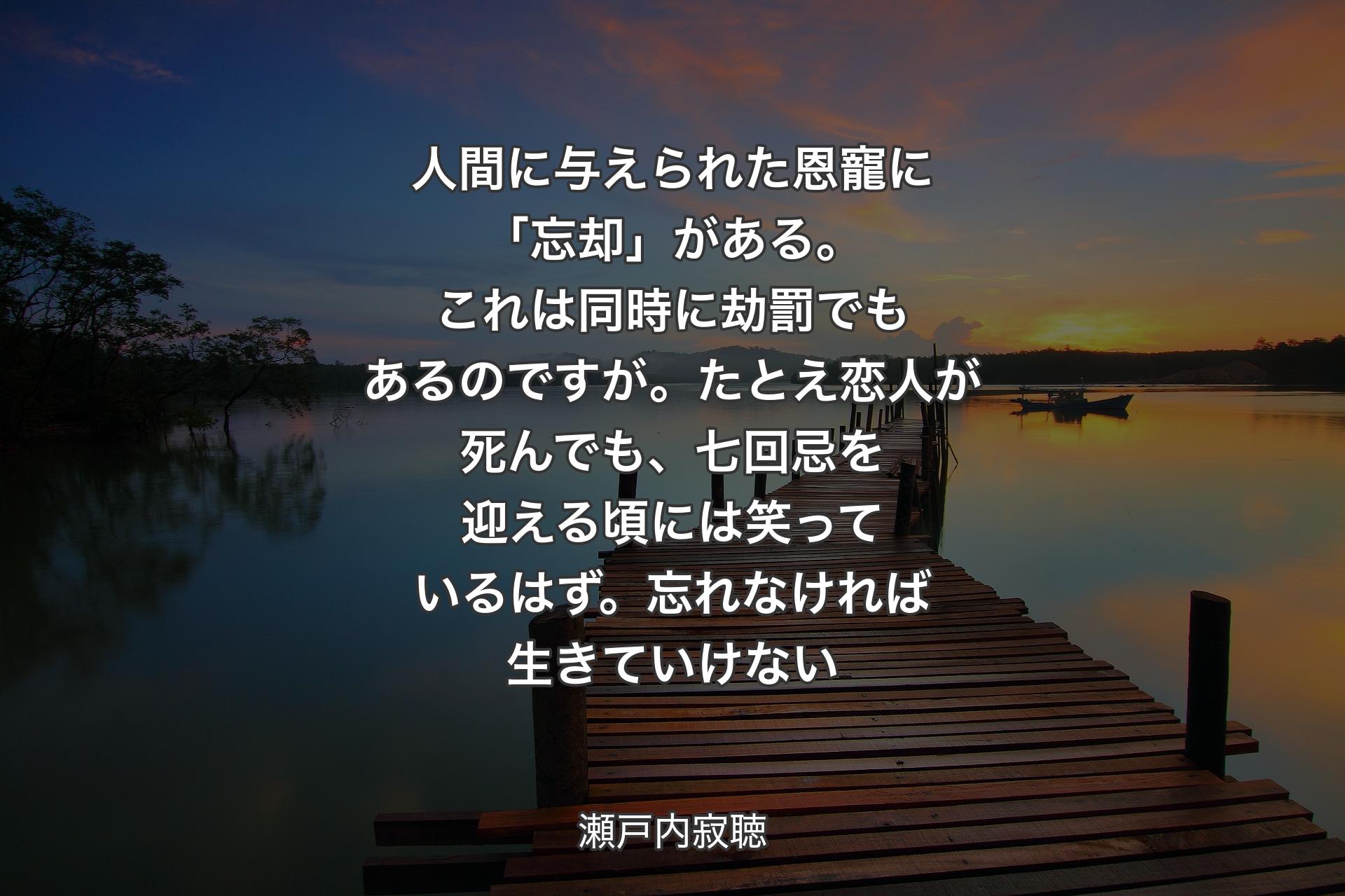 【背景3】人間に与えられた恩寵に「忘却」がある。これは同時に劫罰でもあるのですが。たとえ恋人が死んでも、七回忌を迎える頃には笑っているはず。忘れなければ生きていけない - 瀬戸内寂聴