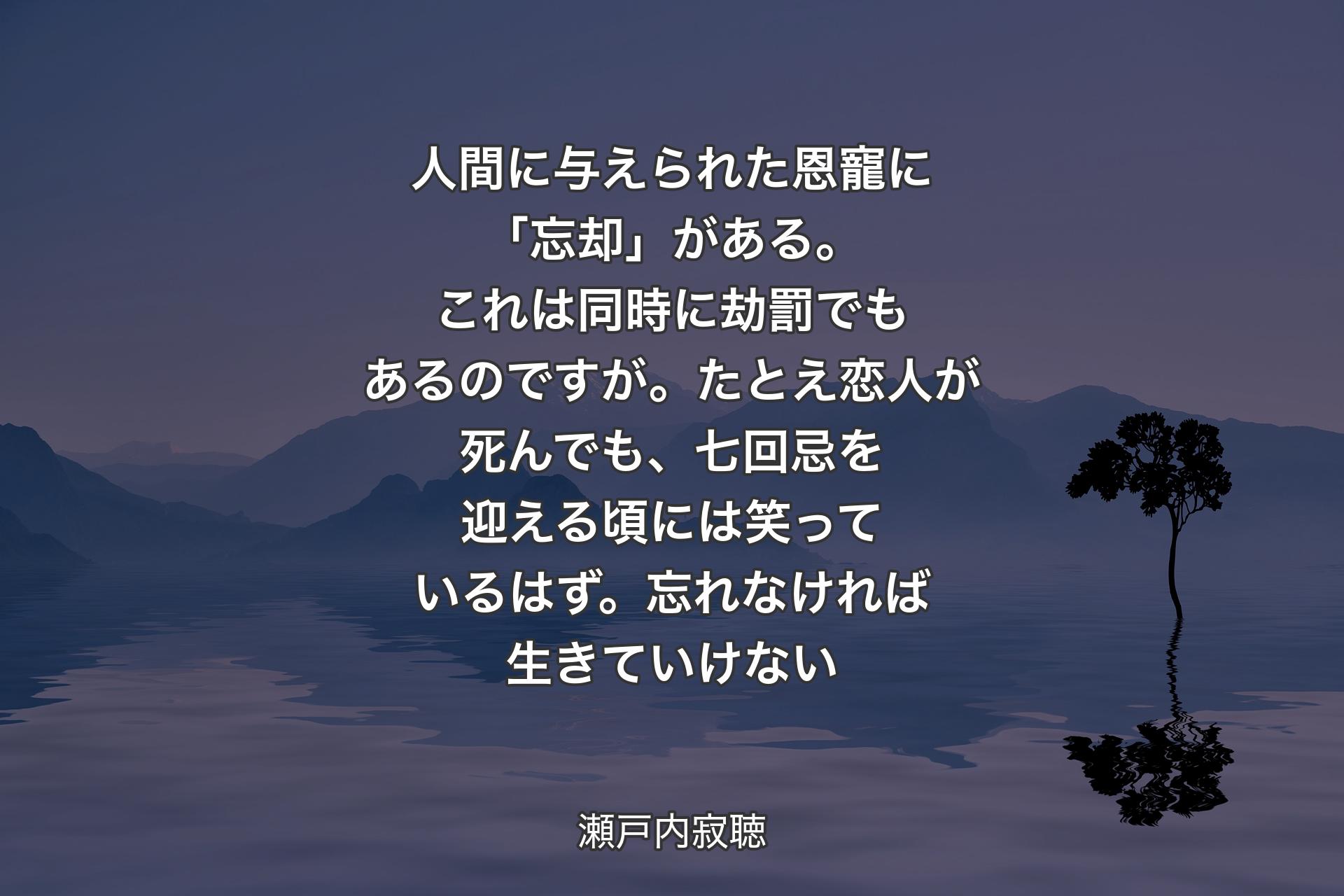 人間に与えられた恩寵に「忘却」がある。これは同時に劫罰でもあるのですが。たとえ恋人が死んでも、七回忌を迎える頃には笑っているはず。忘れなければ生きていけない - 瀬戸内寂聴