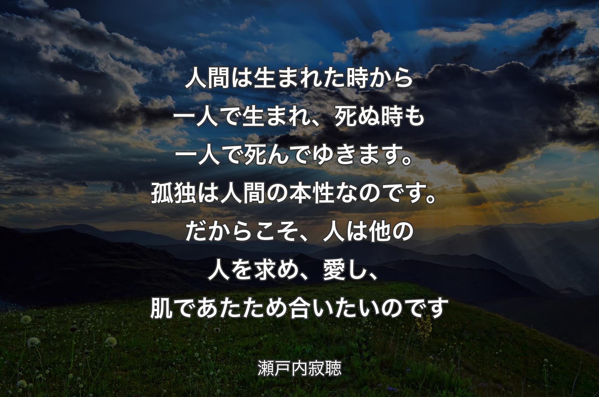 人間は生まれた時から一人で生まれ、死ぬ時も一人で死んでゆきます。孤独は人間の本性なのです。だからこそ、人は他の人を求め、愛し、肌であたため合いたいのです - 瀬戸内寂聴