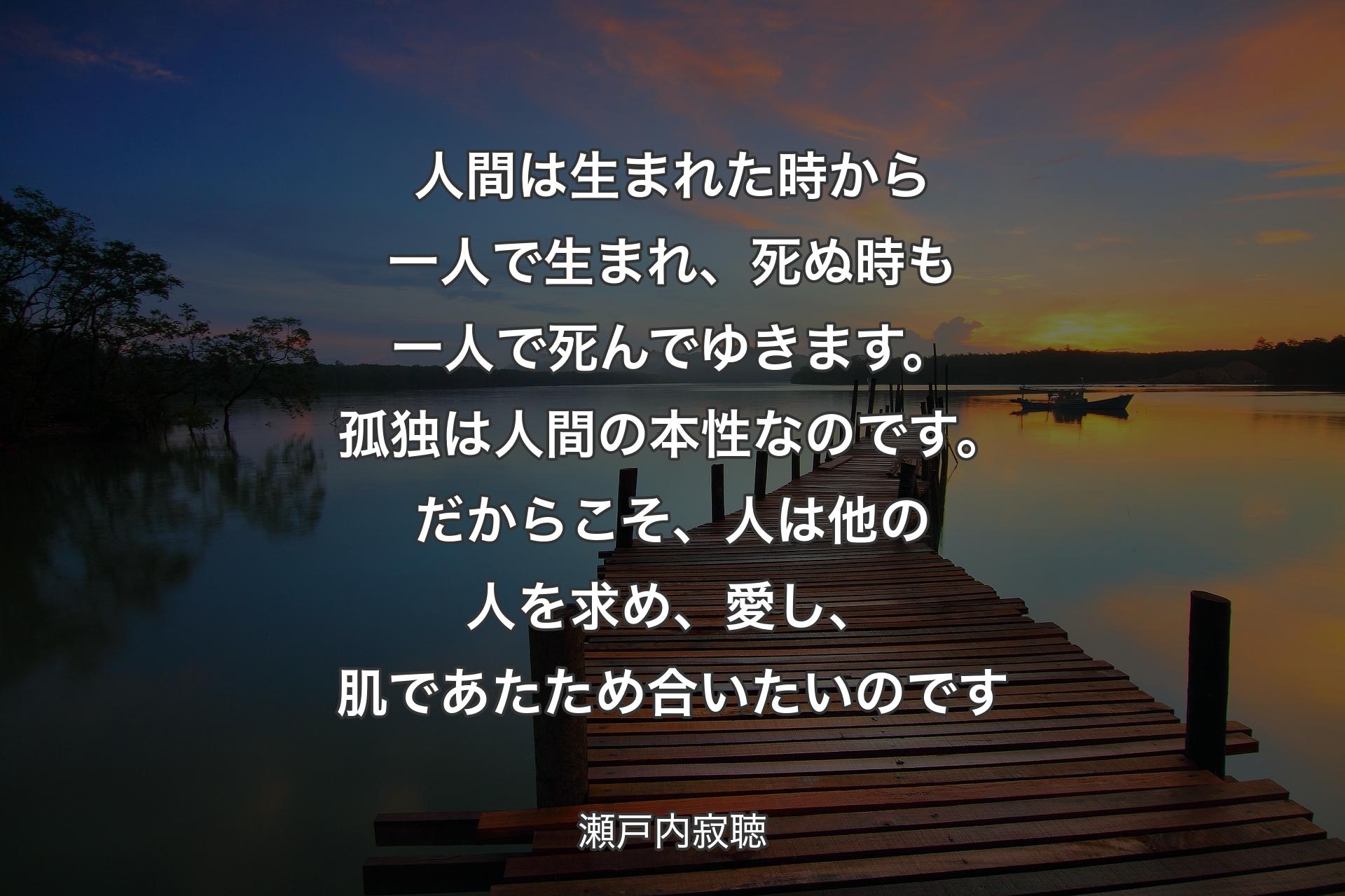 人間は生まれた時から一人で生まれ、死ぬ時も一人で死んでゆきます。孤独は人間の本性なのです。だからこそ、人は他の人を求め、愛し、肌であたため合いたいのです - 瀬戸内寂聴