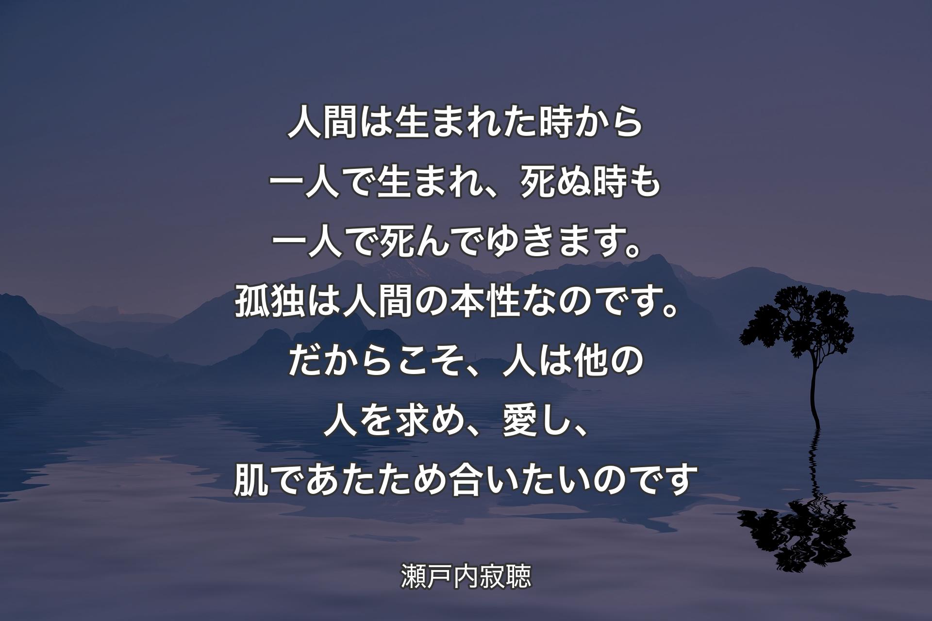 人間は生まれた時から一人で生まれ、死ぬ時�も一人で死んでゆきます。孤独は人間の本性なのです。だからこそ、人は他の人を求め、愛し、肌であたため合いたいのです - 瀬戸内寂聴