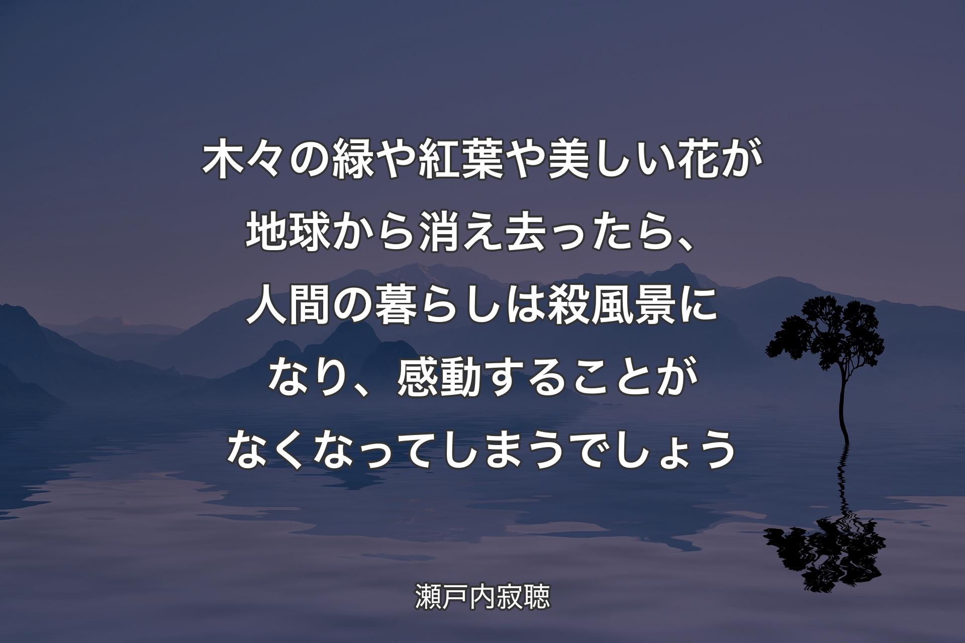 木々の緑や紅葉や美しい花が地球から消え去ったら、人間の暮らしは殺風景になり、感動することがなくなってしまうでしょう - 瀬戸内寂聴