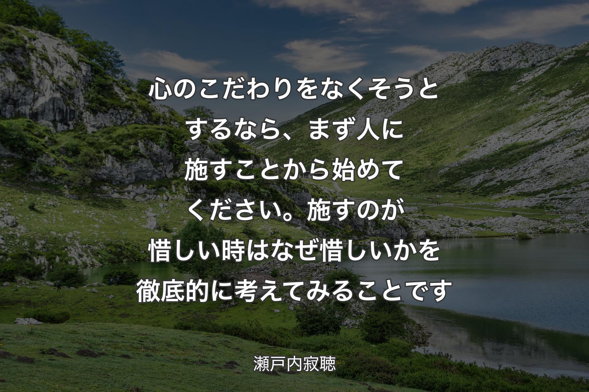 心のこだわりをなくそうとするなら、まず人に施すことから始めてください。施すのが惜しい時はなぜ惜しいかを徹底的に考えてみることです - 瀬戸内寂聴