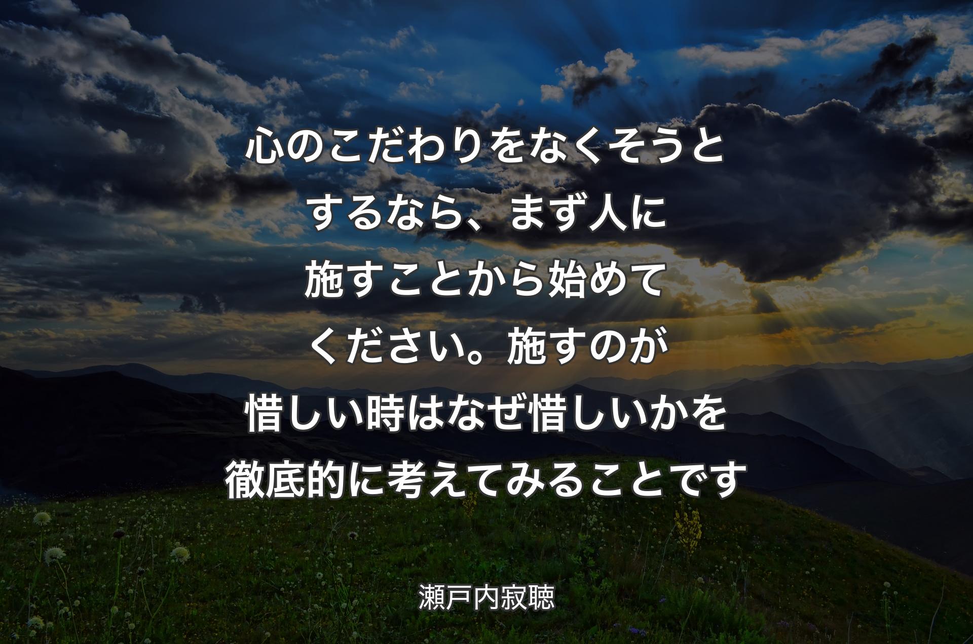 心のこだわりをなくそうとするなら、まず人に施すことから始めてください。施すのが惜しい時はなぜ惜しいかを徹底的に考えてみることです - 瀬戸内寂聴