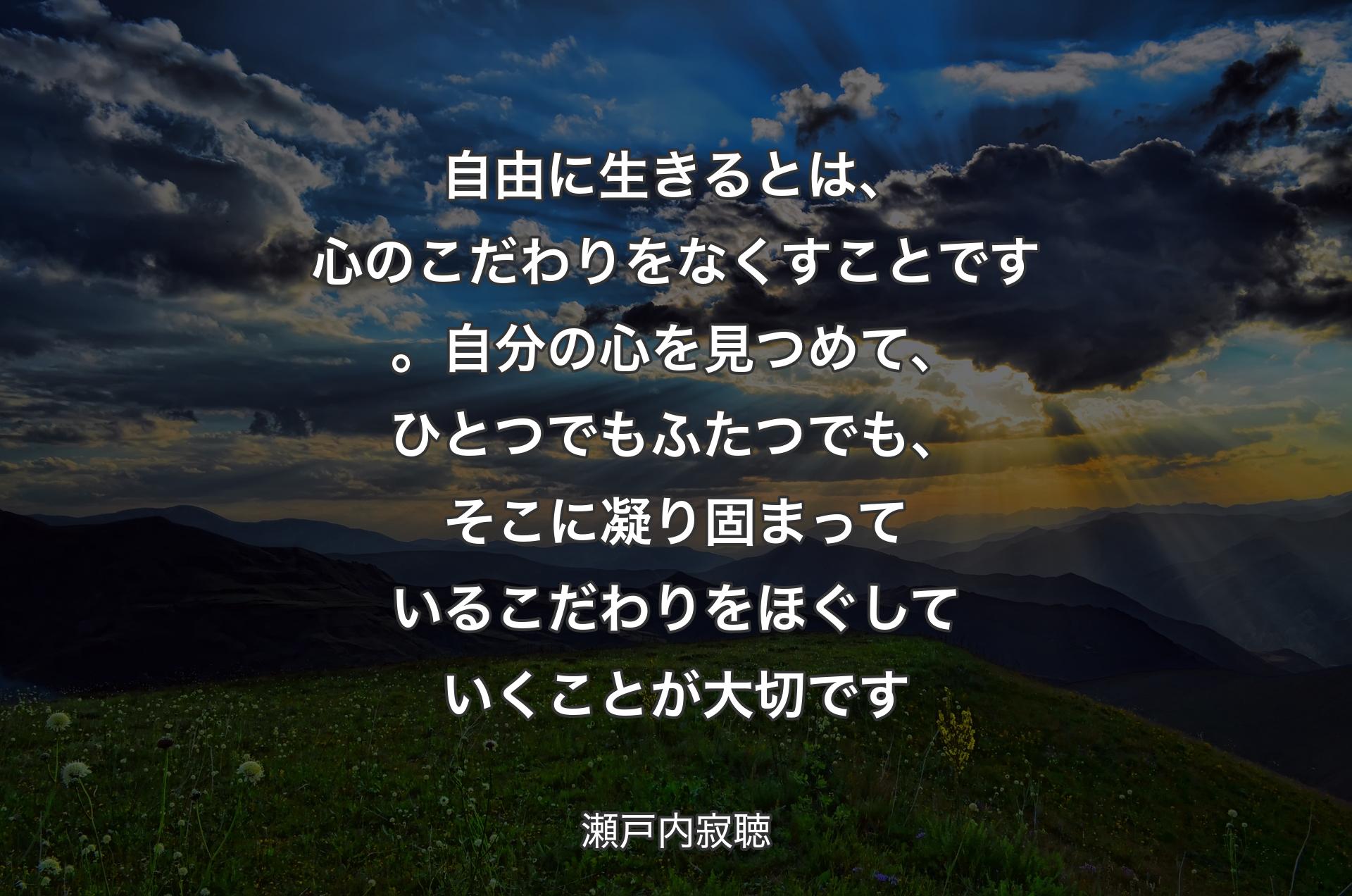 自由に生きるとは、心のこだわりをなくすことです。自分の心を見つめて、ひとつでもふたつでも、そこに凝り固まっているこだわりをほぐしていくことが大切です - 瀬戸内寂聴