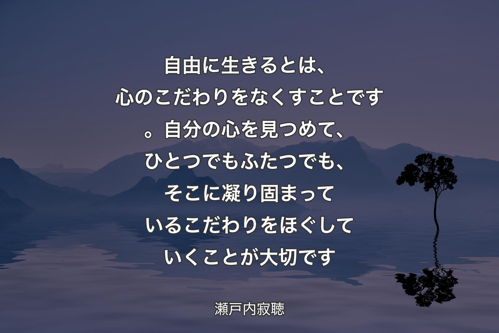 【背景4】自由に生きるとは、心のこだわりをなくすことです。自分の心を見つめて、ひとつでもふたつでも、そこに凝り固まっているこだわりをほぐしていくことが大切です - 瀬戸内寂聴