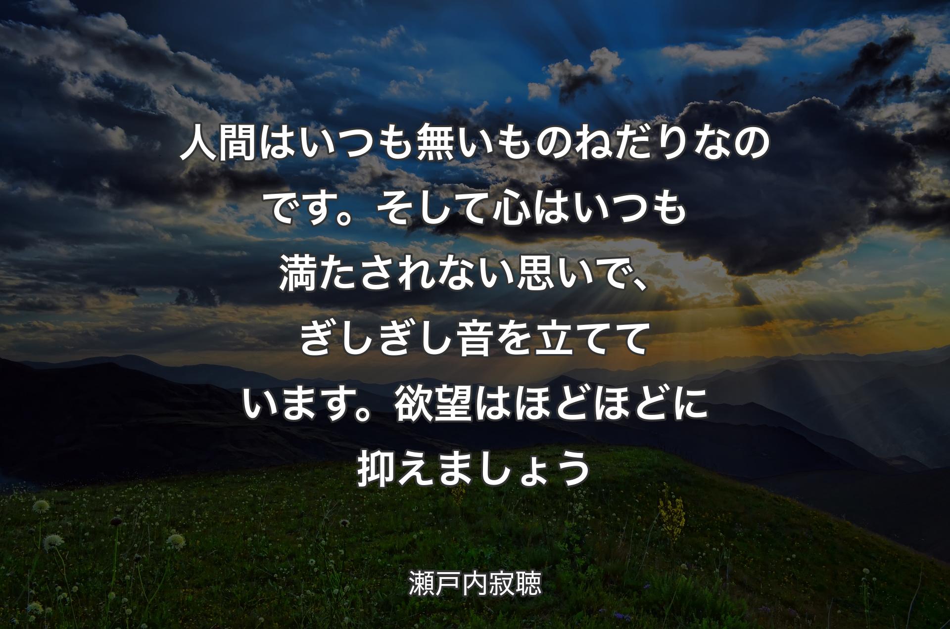 人間はいつも無いものねだりなのです。そして心はいつも満たされない思いで、ぎしぎし音を立てています。欲望はほどほどに抑えましょう - 瀬戸内寂聴