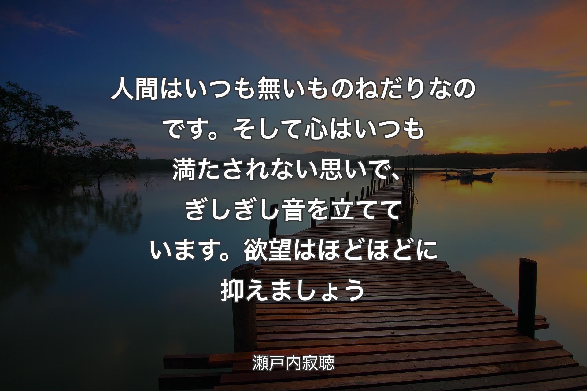 人間はいつも無いものねだりなのです。そして心はいつも満たされない思いで、ぎしぎし音を立てています。欲望はほどほどに抑えましょう - 瀬戸内寂聴