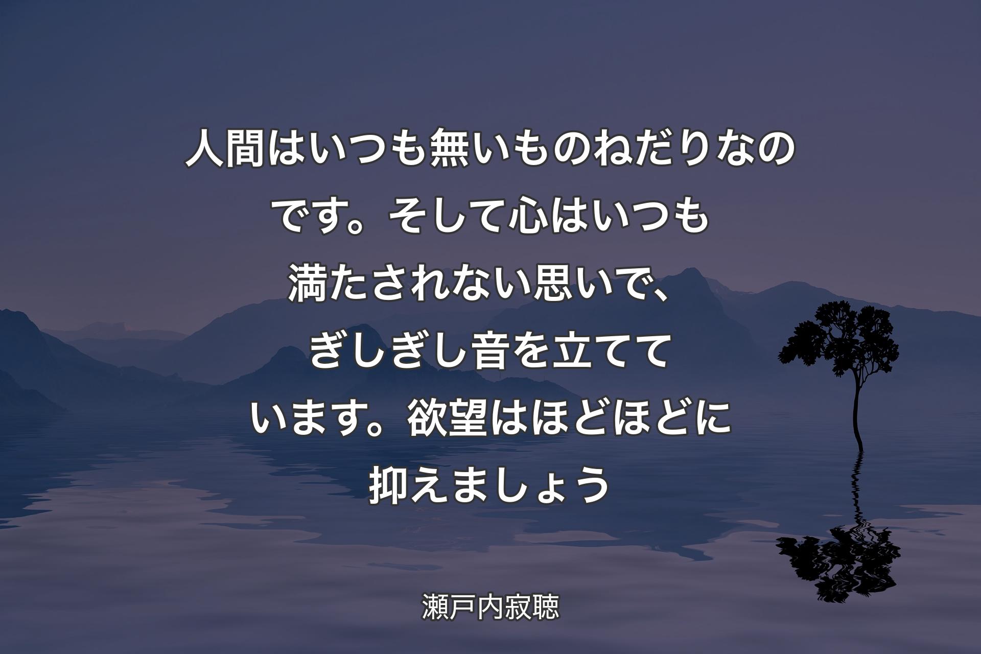 人間はいつも無いものねだりなのです。そして心はいつも満たされない思いで、ぎしぎし音を立てています。欲望はほどほどに抑えましょう - 瀬戸内寂聴