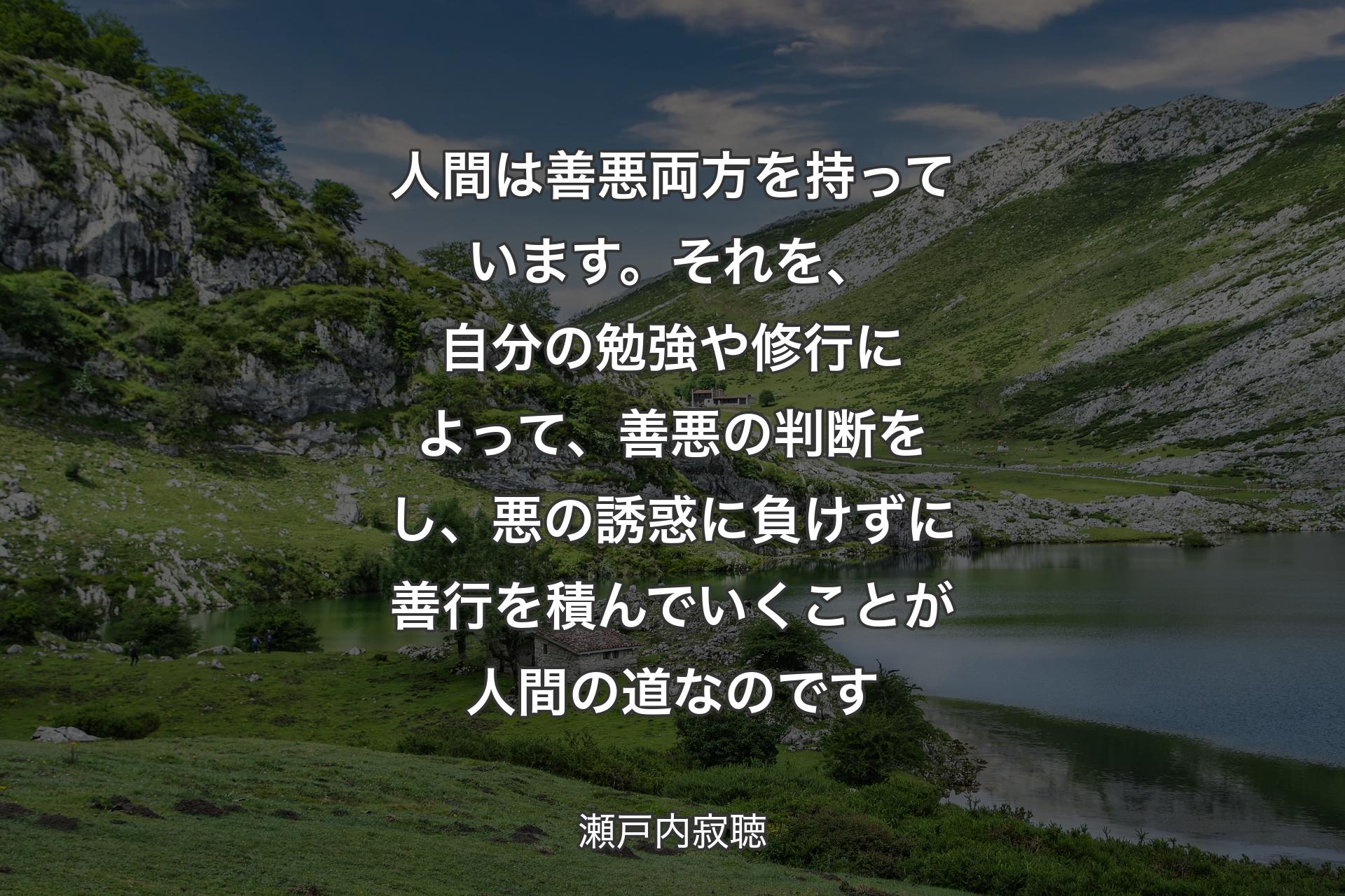 人間は善悪両方を持っています。それを、自分の勉強や修行によって、善悪の判断をし、悪の誘惑に負けずに善行を積んでいくことが人間の道なのです - 瀬戸内寂聴