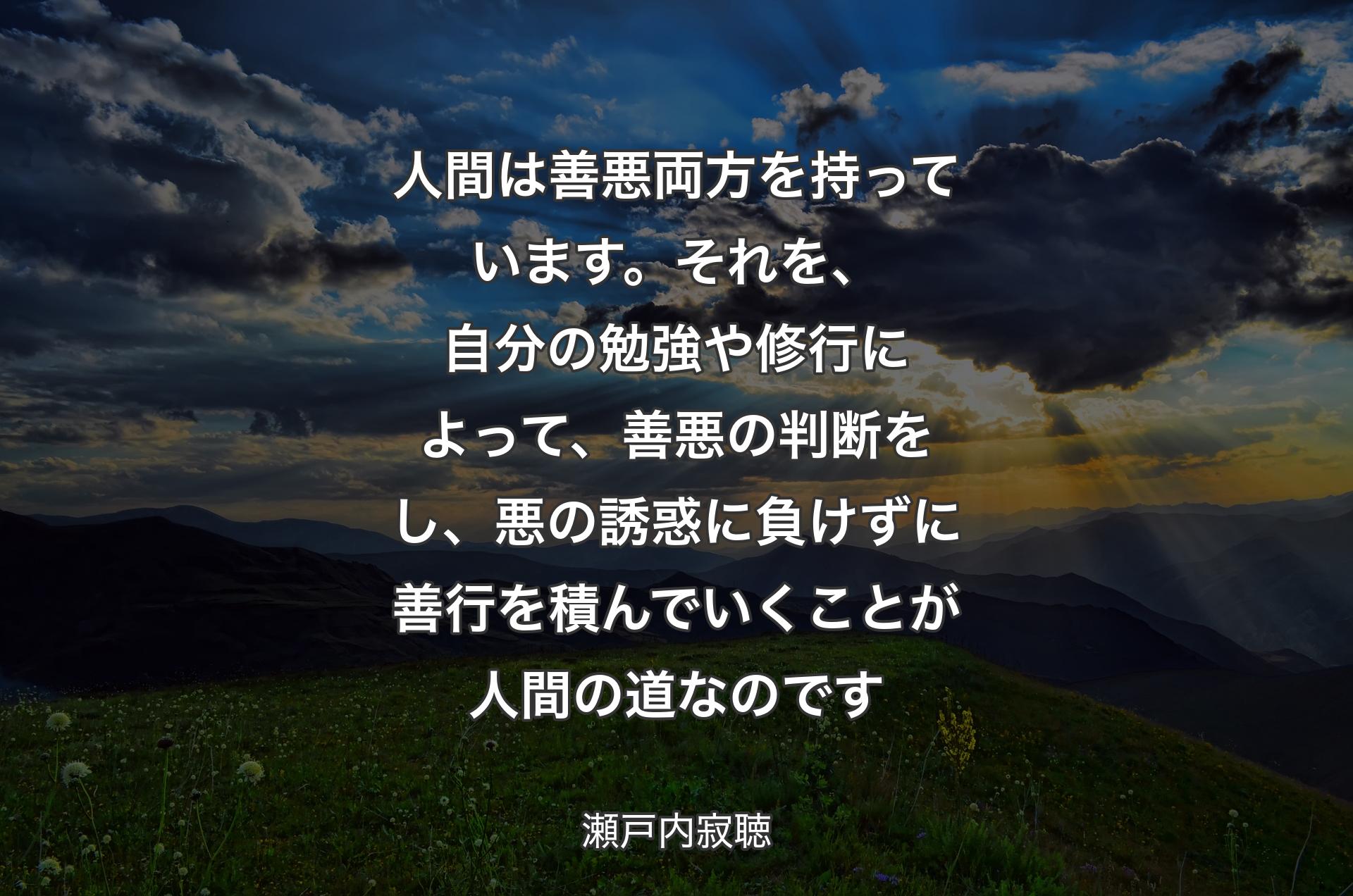 人間は善悪両方を持っています。それを、自分の勉強や修行によって、善悪の判断をし、悪の誘惑に負けずに善行を積んでいくことが人間の道なのです - 瀬戸内寂聴