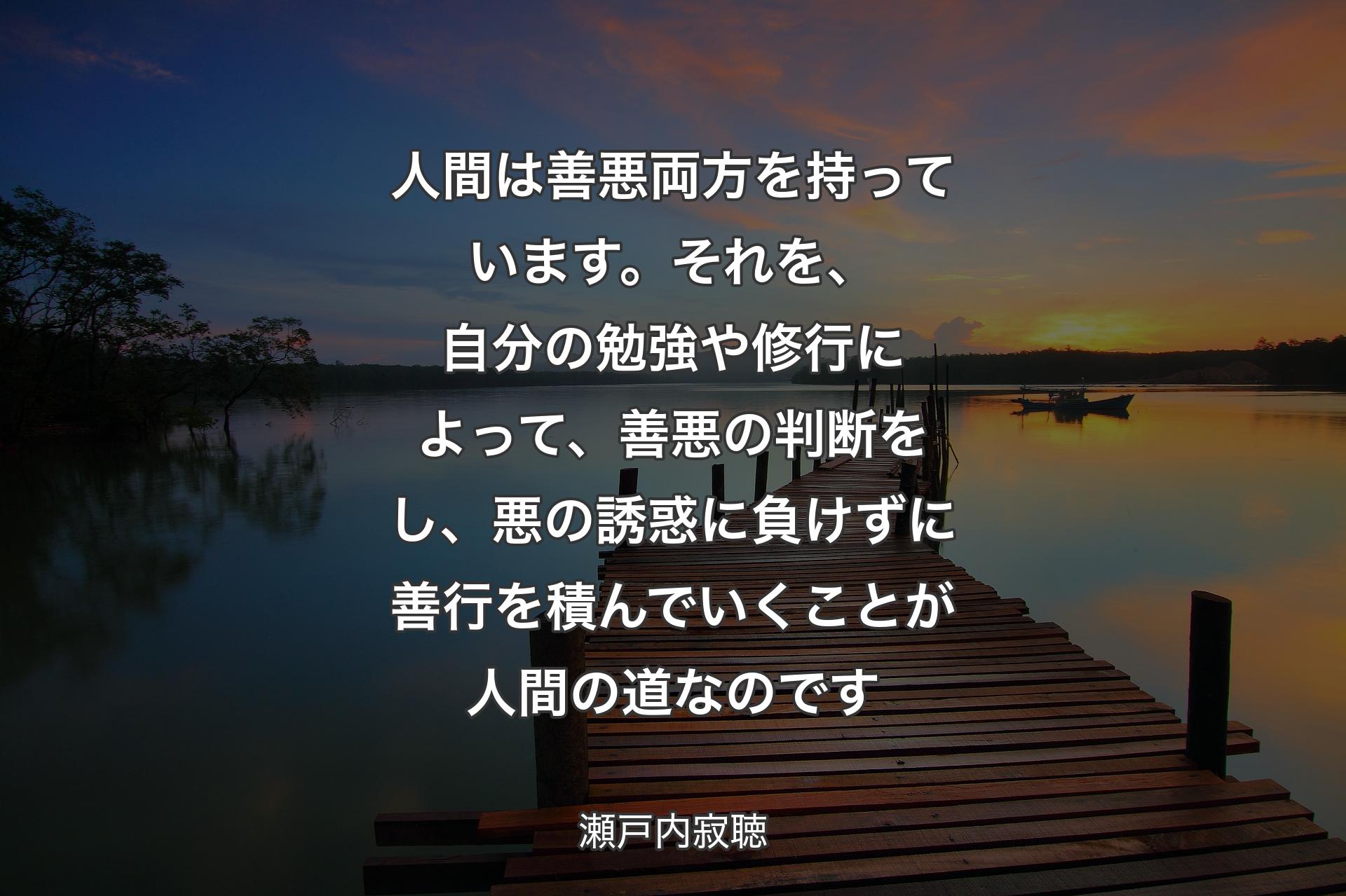 【背景3】人間は善悪両方を持っています。それを、自分の勉強や修行によって、善悪の判断をし、悪の誘惑に負けずに善行を積んでいくことが人間の道なのです - 瀬戸内寂聴