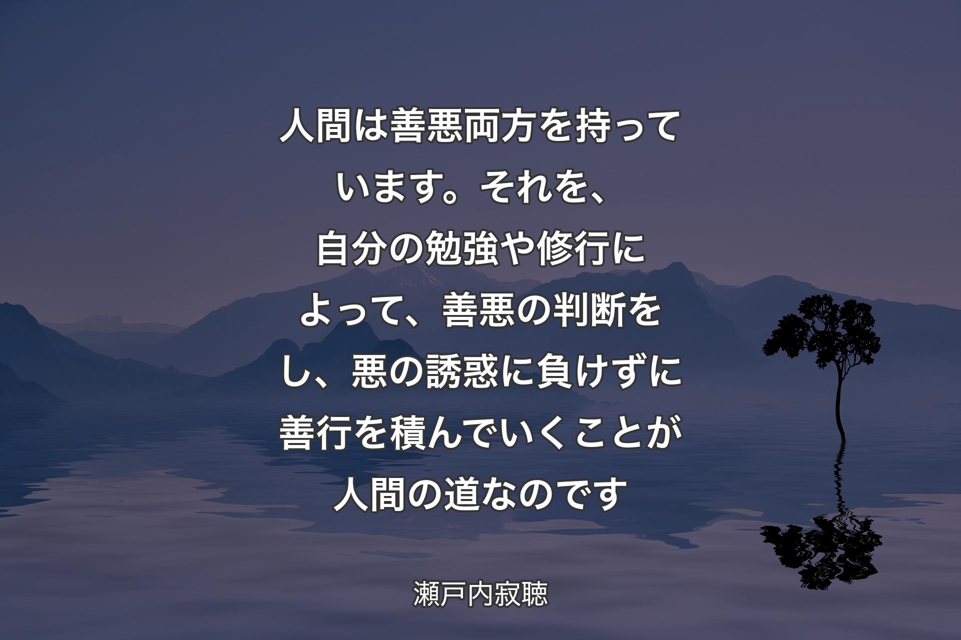 人間は善悪両方を持っています。それを、自分の勉強や修行によって、善悪の判断をし、悪の誘惑に負けずに善行を積んでいくことが人間の道なのです - 瀬戸内寂聴