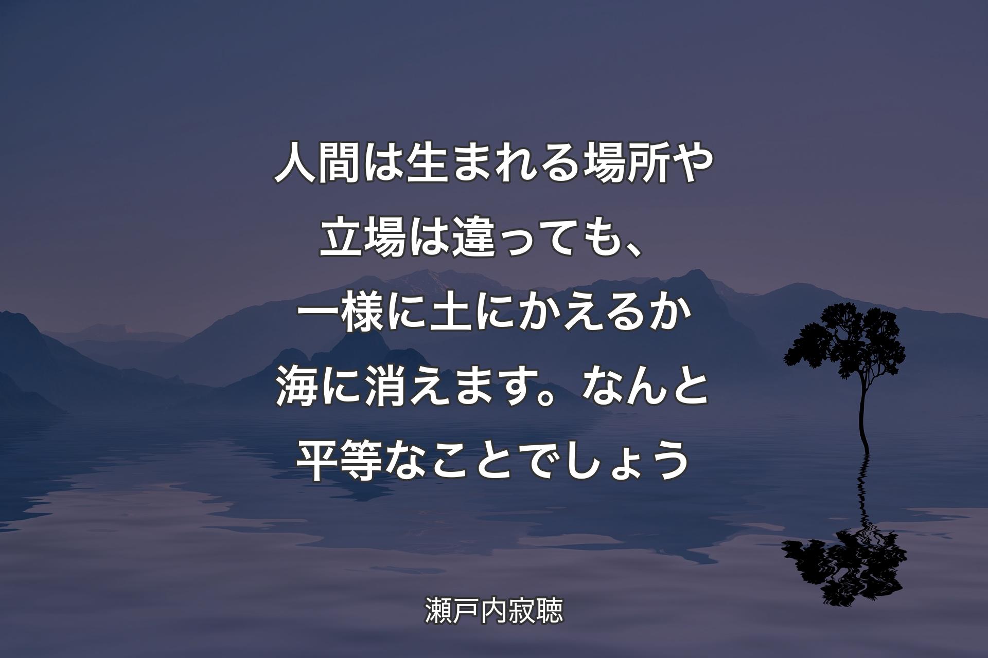 人間は生まれる場所や立場は違っても、一様に土にかえるか海に消えます。なんと平等なことでしょう - 瀬戸内寂聴