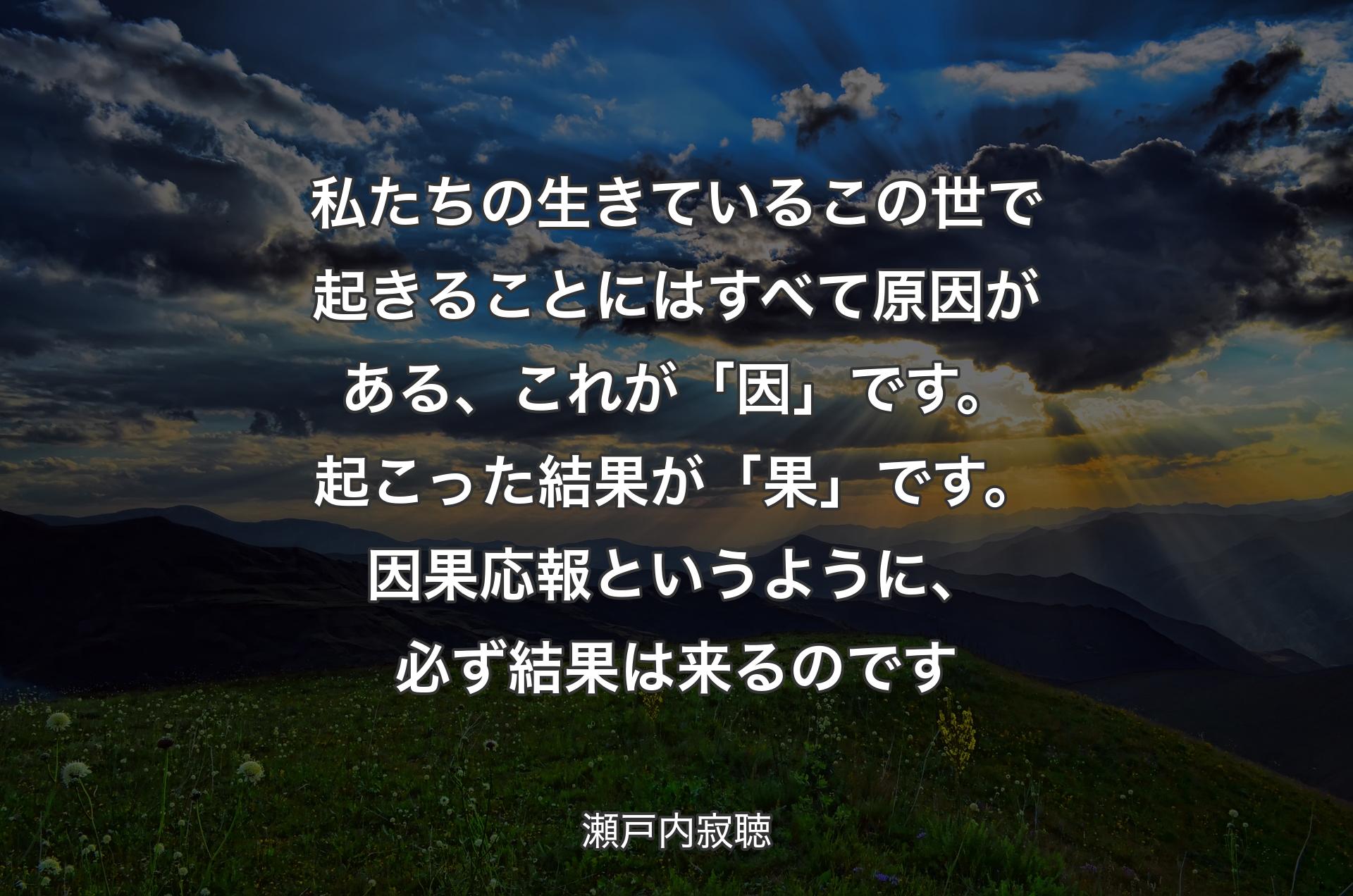 私たちの生きているこの世で起きることにはすべて原因がある、これが「因」です。起こった結果が「果」です。因果応報というように、必ず結果は来るのです - 瀬戸内寂聴