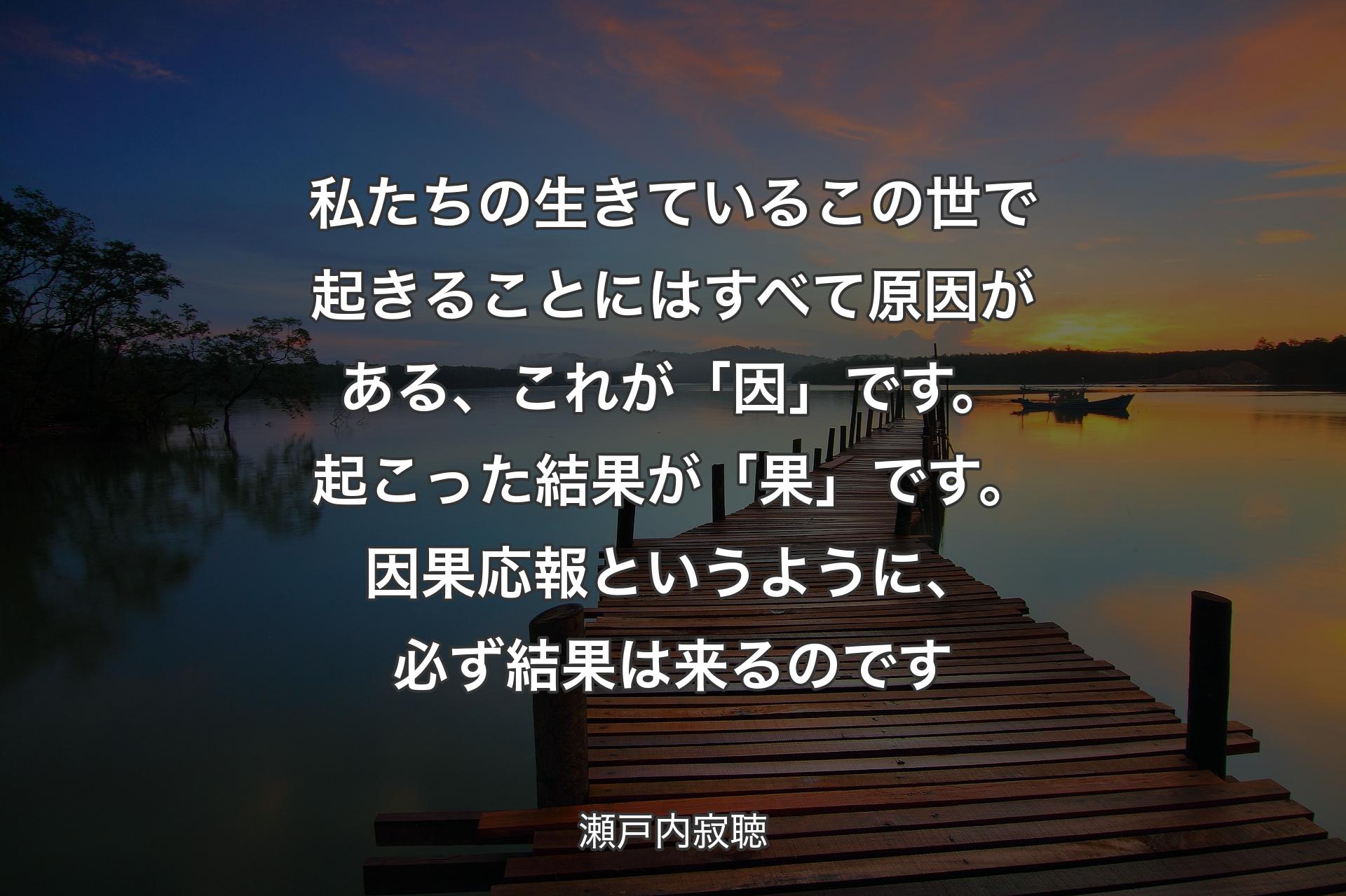 【背景3】私たちの生きているこの世で起きることにはすべて原因がある、これが「因」です。起こった結果が「果」です。因果応報というように、必ず結果は来るのです - 瀬戸内寂聴