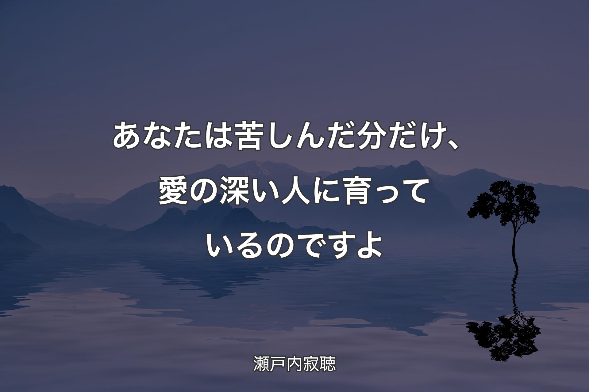 あなたは苦しんだ分だけ、愛の深い人に育っているのですよ - 瀬戸内寂聴