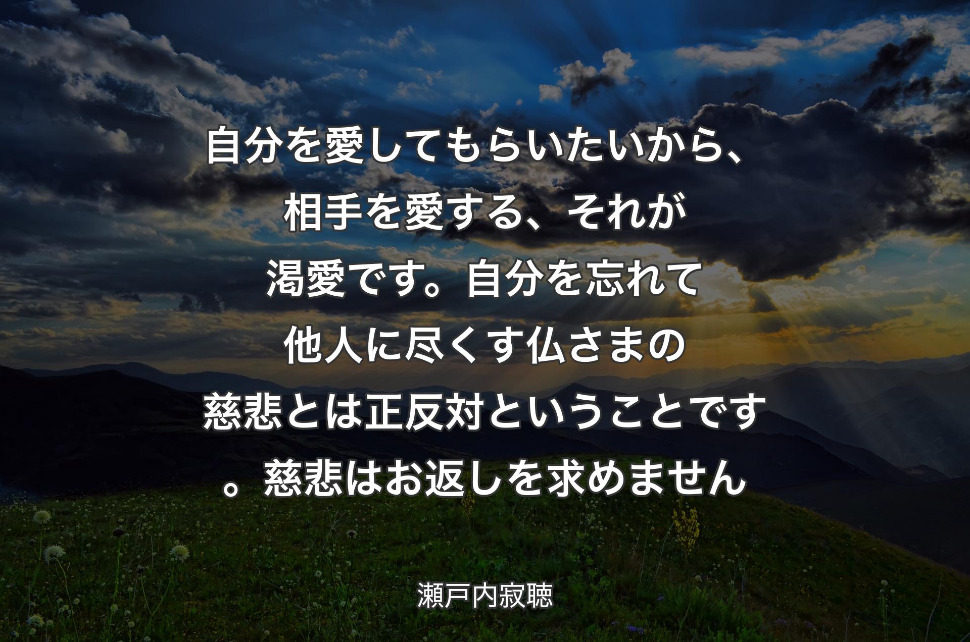 自分を愛してもらいたいから、相手を愛する、それが渇愛です。自分を忘れて他人に尽くす仏さまの慈悲とは正反対ということです。慈悲はお�返しを求めません - 瀬戸内寂聴