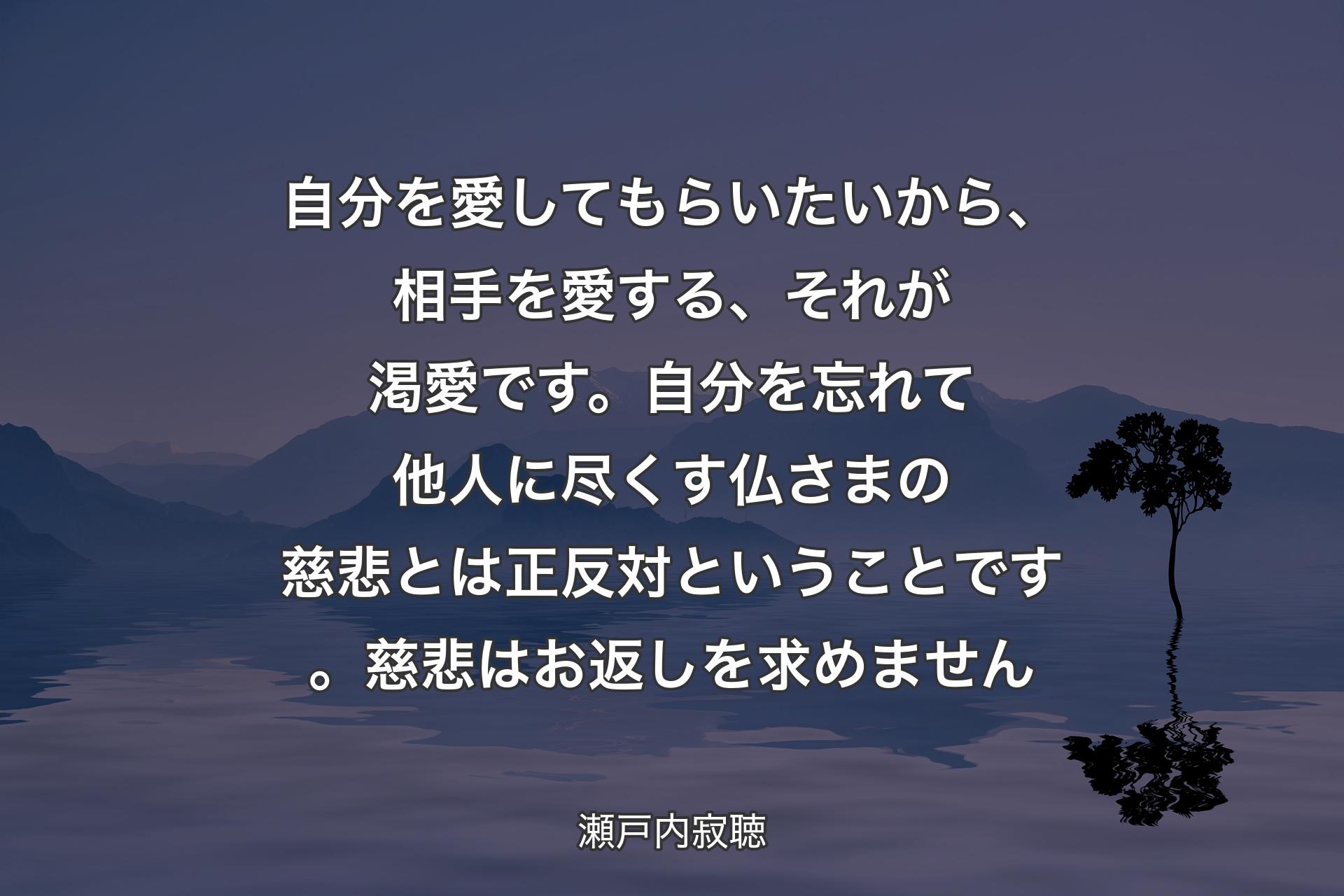 【背景4】自分を愛してもらいたいから、相手を愛する、それが渇愛です。自分を忘れて他人に尽くす仏さまの慈悲とは正反対ということです。慈悲はお返しを求めません - 瀬戸内寂聴