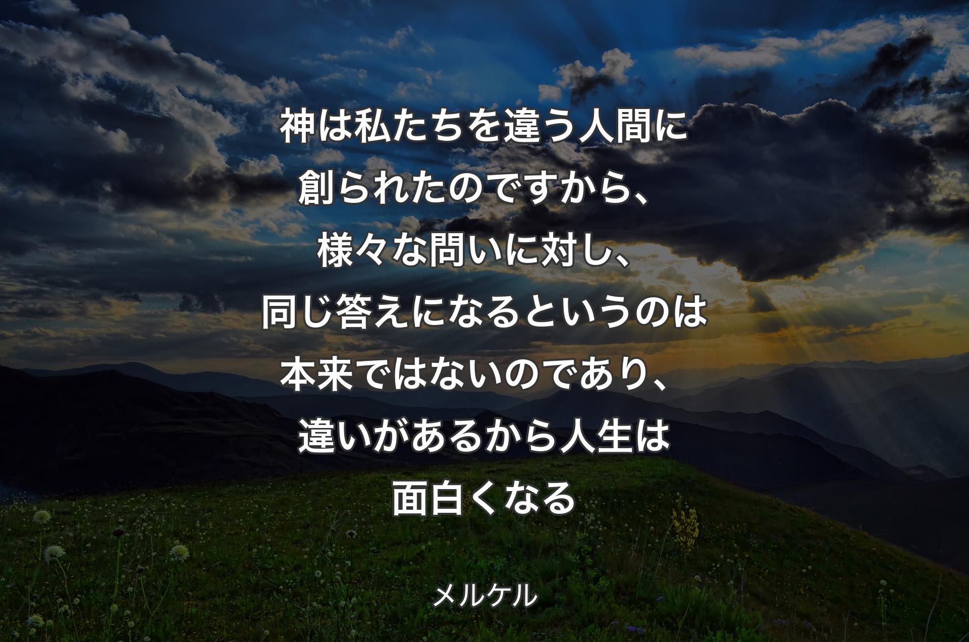 神は私たちを違う人間に創られたのですから、様々な問いに対し、同じ答えになるというのは本来ではないのであり、違いがあるから人生は面白くなる - メルケル