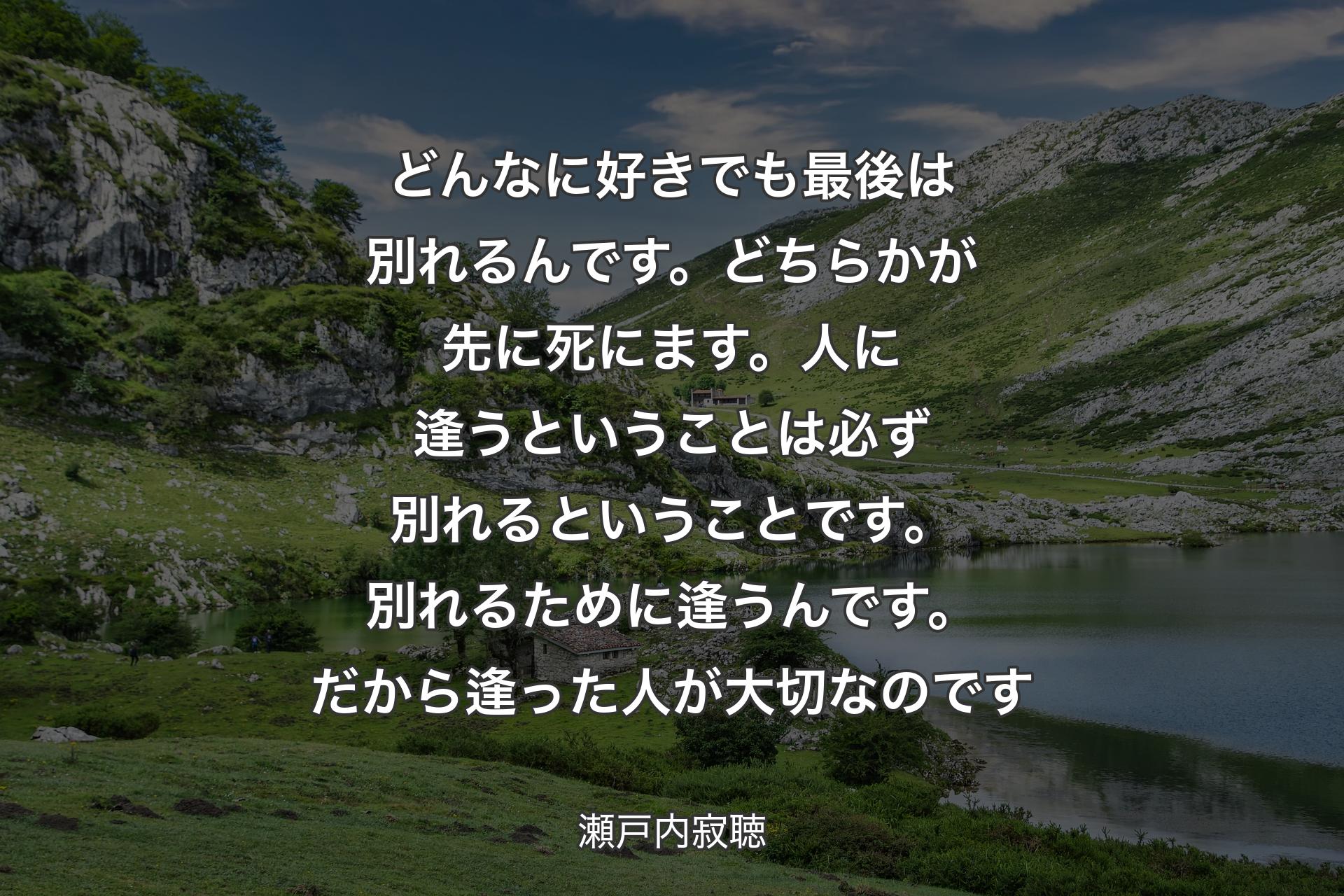 どんなに好きでも最後は別れるんです。どちらかが先に死にます。人に逢うということは必ず別れるということです。別れるために逢うんです。だから逢った人が大切なのです - 瀬戸内寂聴