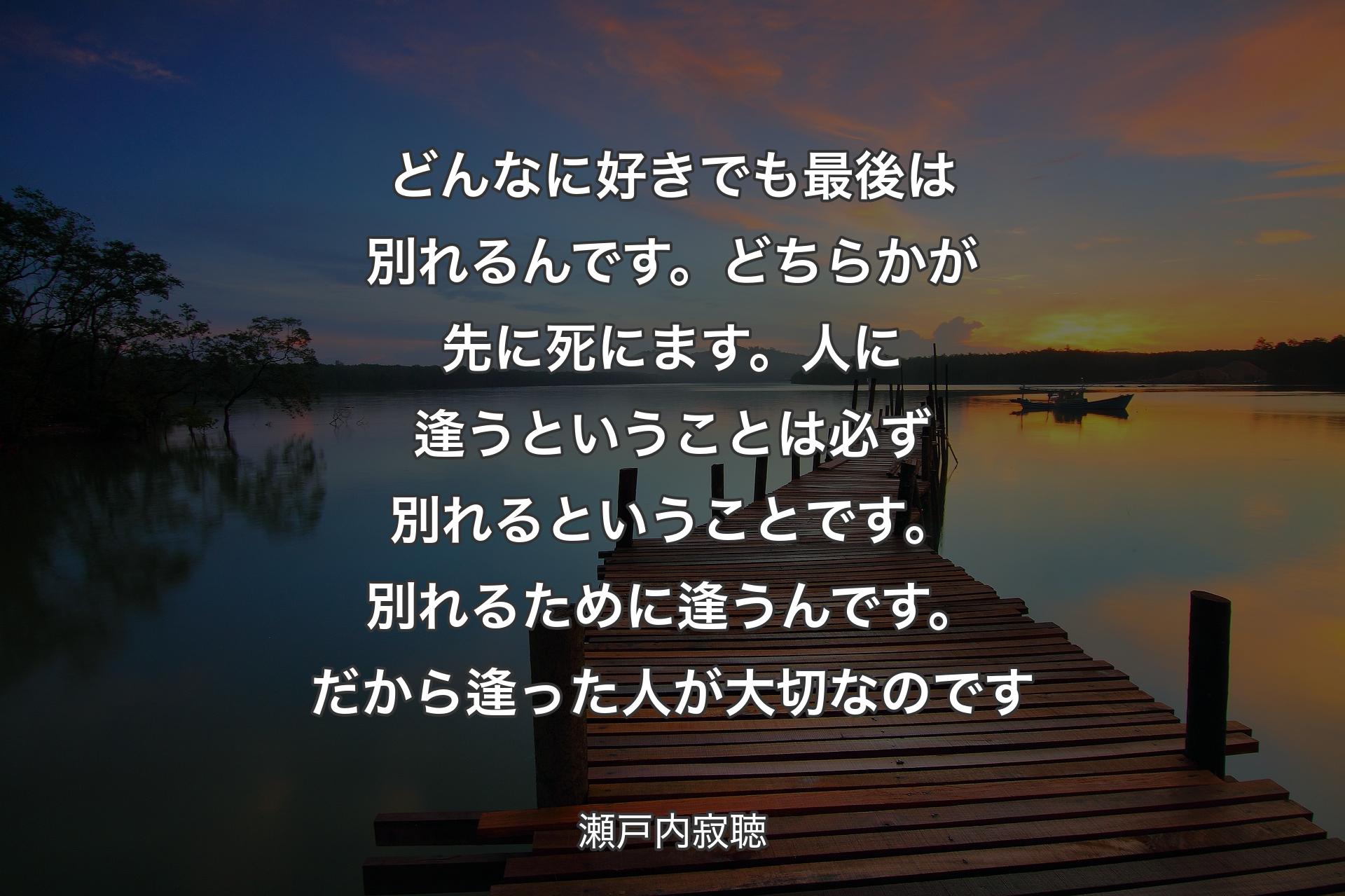 どんなに好きでも最後は別れるんです。どちらかが先に死にます。人に逢うということは必ず別れるということです。別れるために逢うんです。だから逢った人が大切なのです - 瀬戸内寂聴