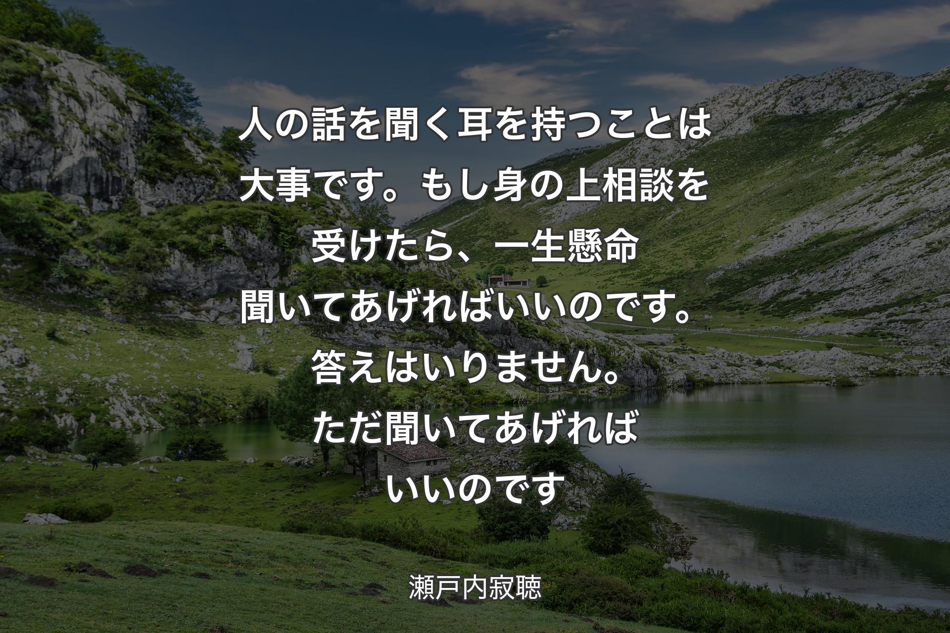 【背景1】人の話を聞く耳を持つことは大事です。もし身の上相談を受けたら、一生懸命聞いてあげればいいのです。答えはいりません。ただ聞いてあげればいいのです - 瀬戸内寂聴