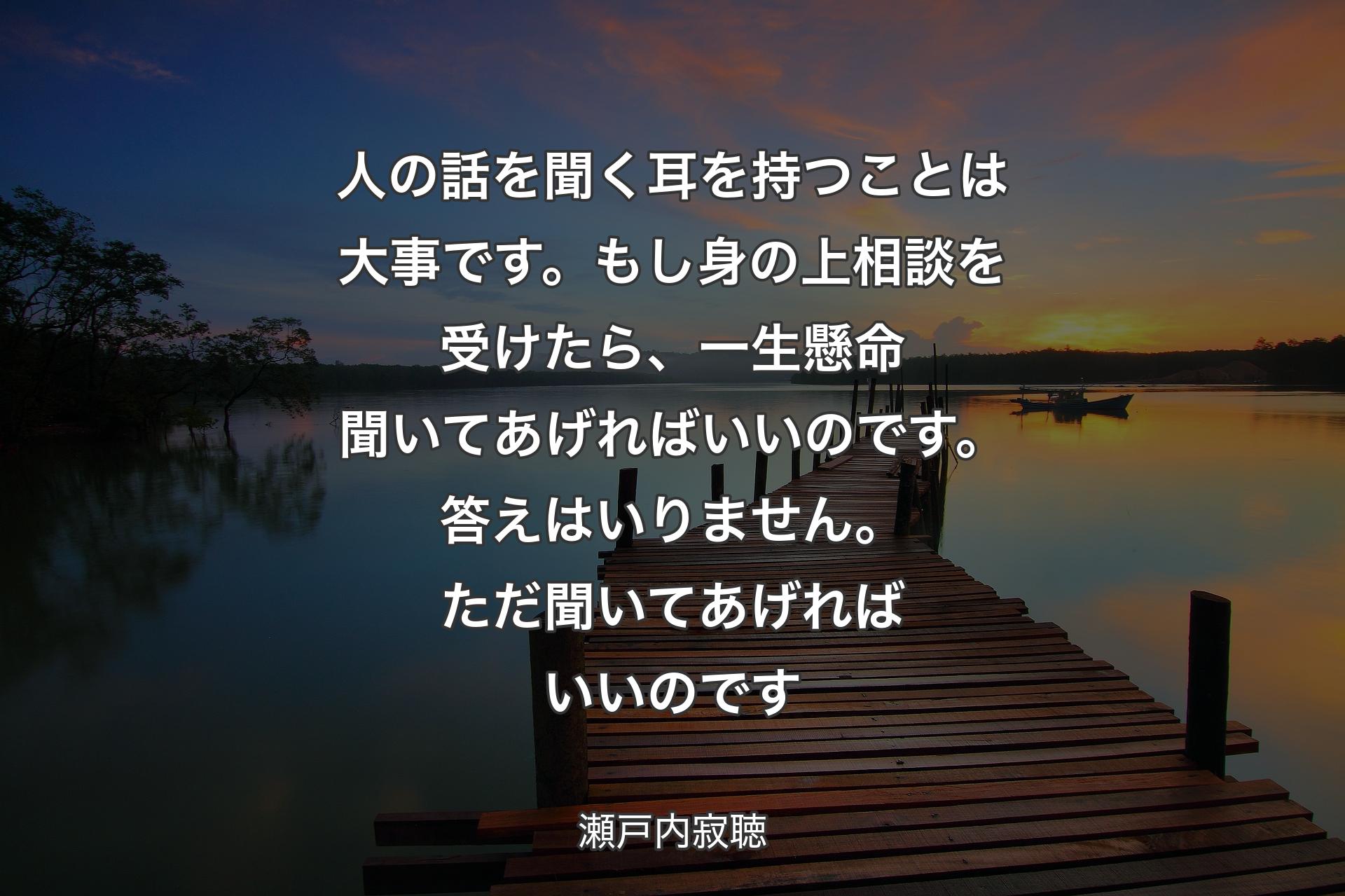 人の話を聞く耳を持つことは大事です。もし身の上相談を受けたら、一生懸命聞いてあげればいいのです。答えはいりません。ただ聞いてあげればいいのです - 瀬戸内寂聴