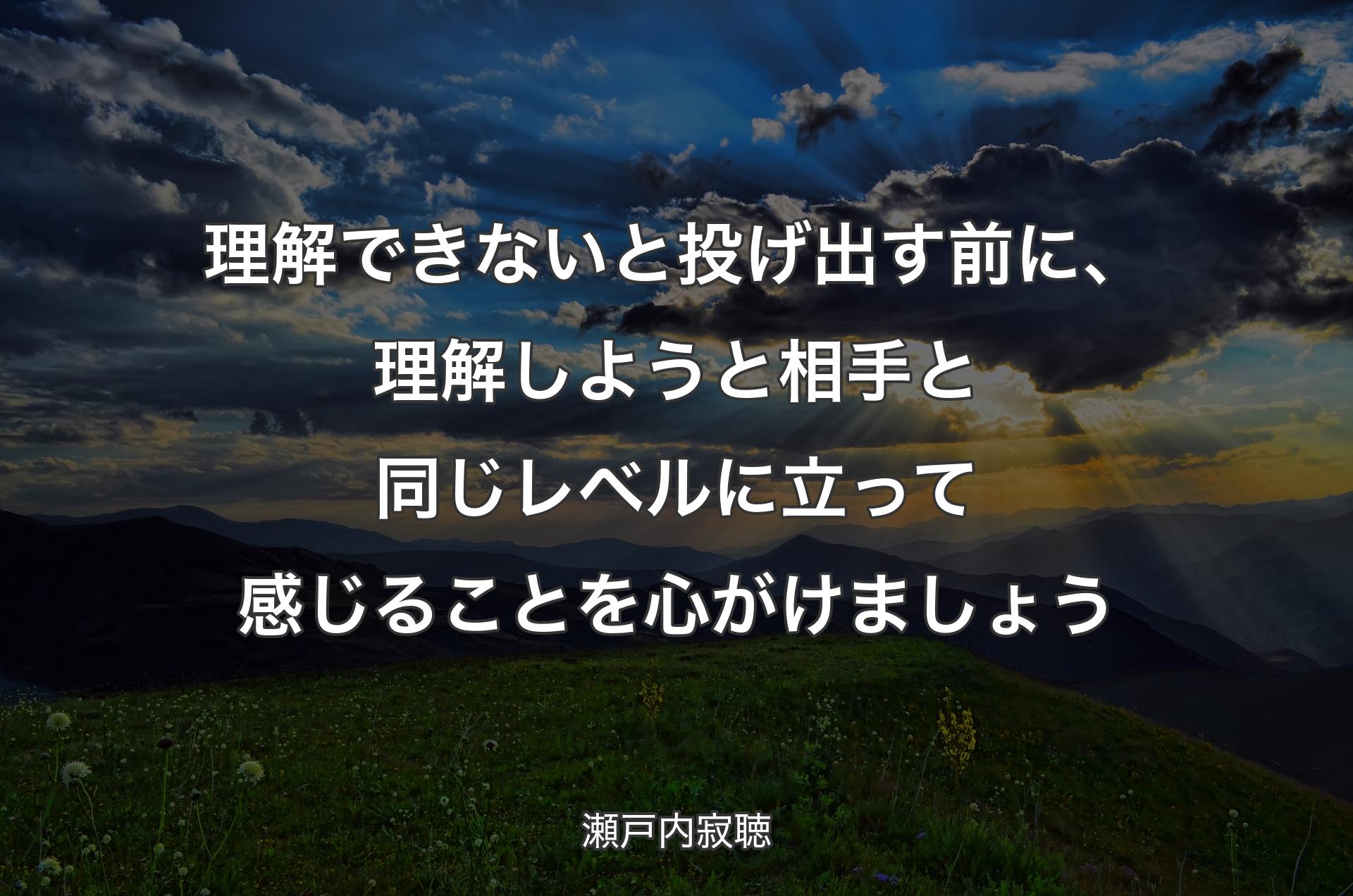 理解できないと投げ出す前に、理解しようと相手と同じレベルに立って感じることを心がけましょう - 瀬戸内寂聴