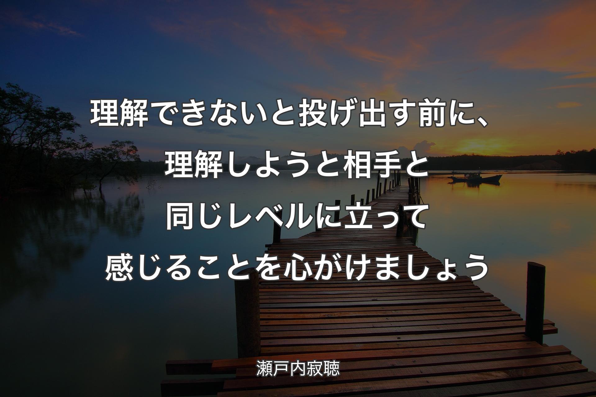 理解できないと投げ出す前に、理解しようと相手と同じレベルに立って感じることを心がけましょう - 瀬戸内寂聴