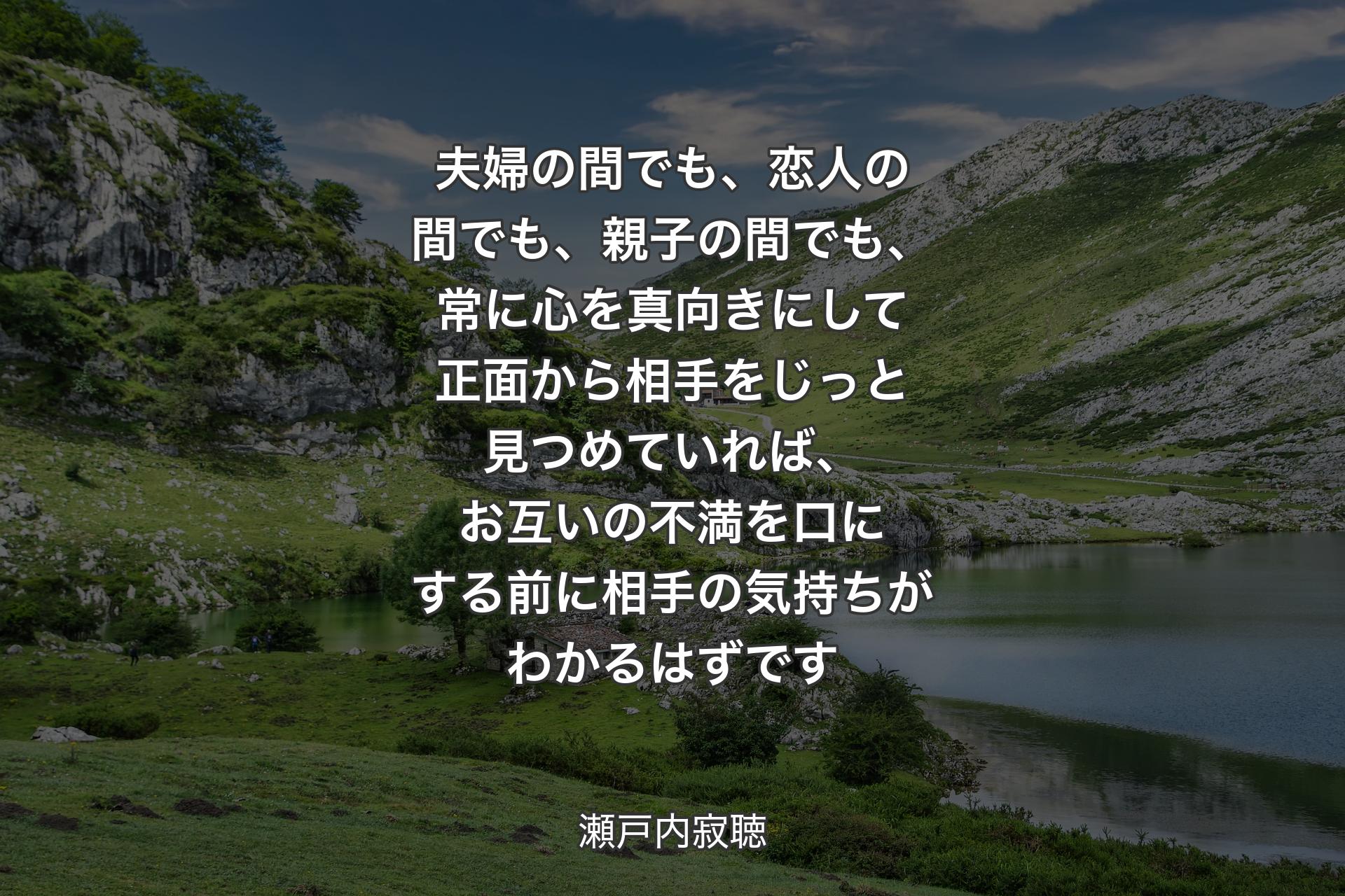 夫婦の間でも、恋人の間でも、親子の間でも、常に心を真向きにして正面から相手をじっと見つめていれば、お互いの不満を口にする前に相手の気持ちがわかるはずです - 瀬戸内寂聴