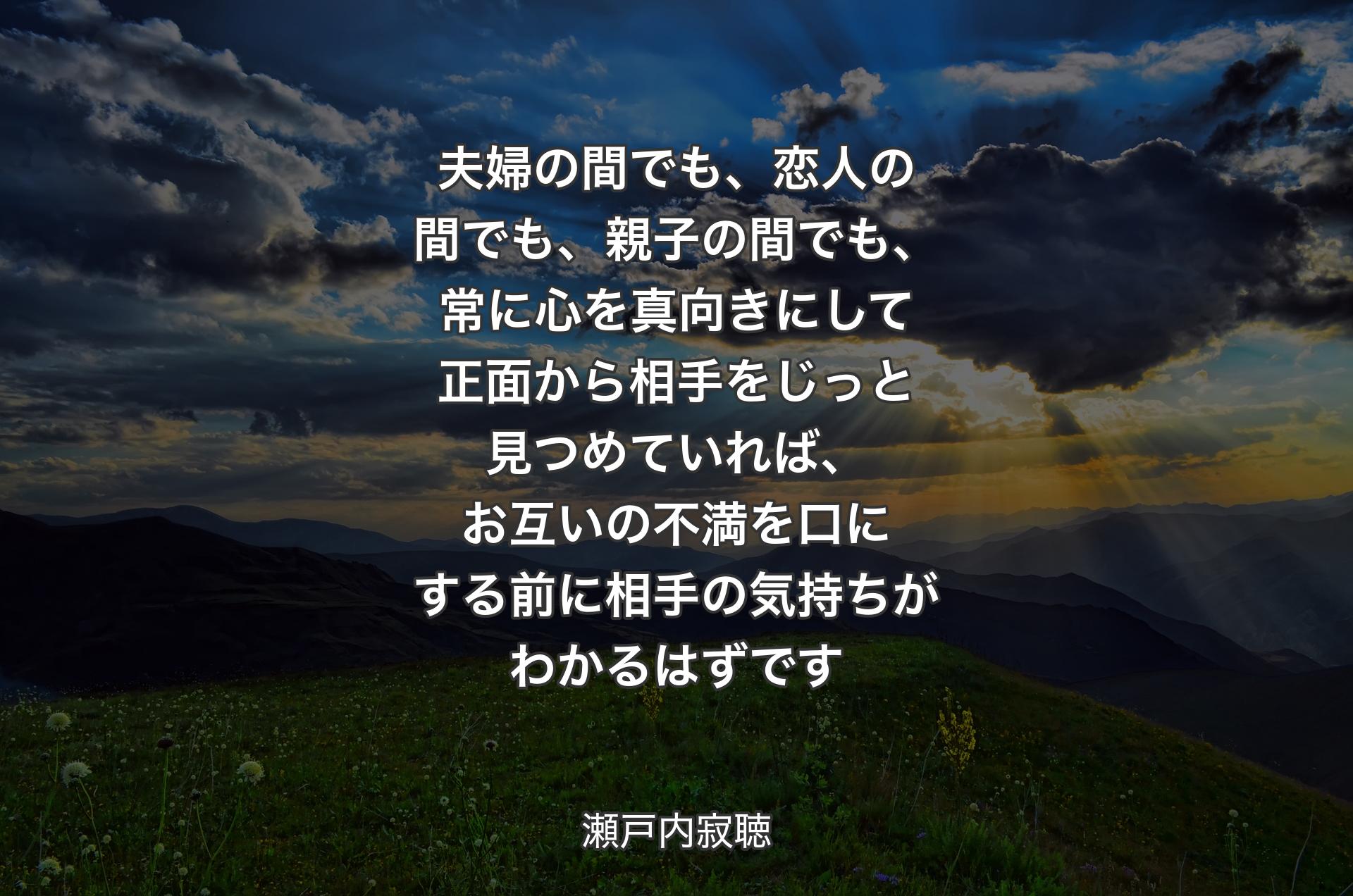 夫婦の間でも、恋人の間でも、親子の間でも、常に心を真向きにして正面から相手をじっと見つめていれば、お互いの不満を口にする前に相手の気持ちがわかるはずです - 瀬戸内寂聴