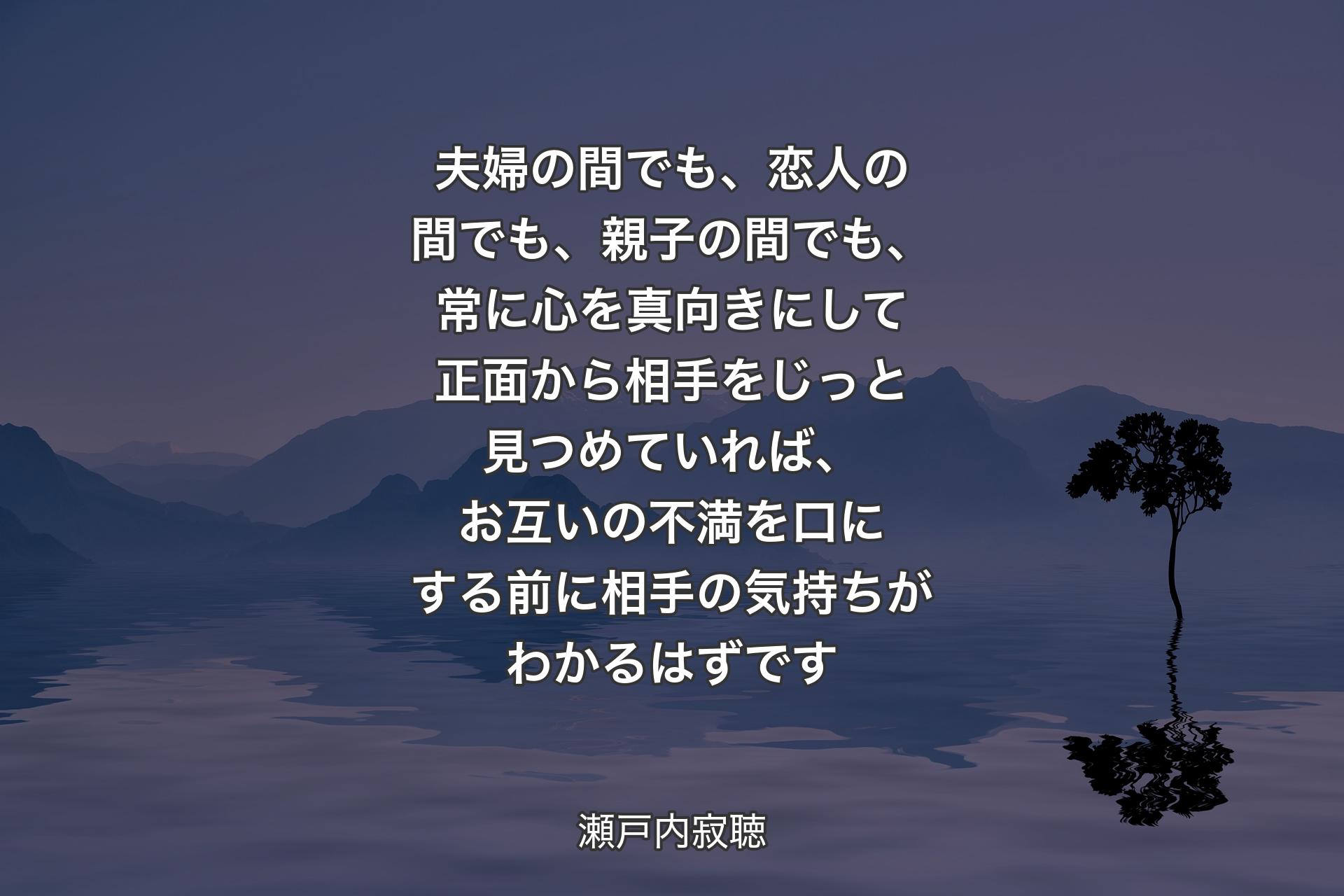 【背景4】夫婦の間でも、恋人の間でも、親子の間でも、常に心を真向きにして正面から相手をじっと見つめていれば、お互いの不満を口にする前に相手の気持ちがわかるはずです - 瀬戸内寂聴