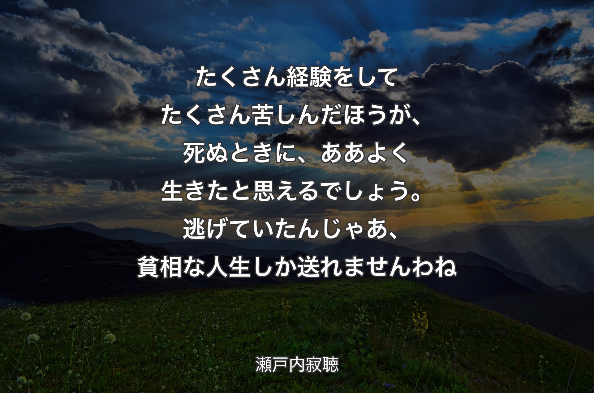 たくさん経験をしてたくさん苦しんだほうが、死ぬときに、ああよく生きたと思えるでしょう。逃げていたんじゃあ、貧相な人生しか送れませんわね - 瀬戸内寂聴