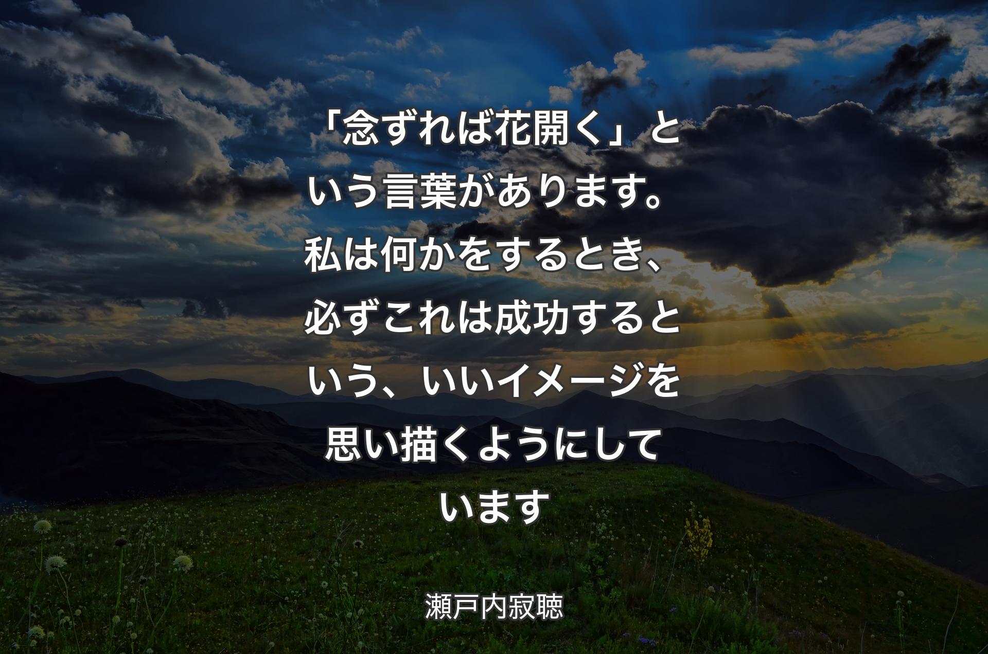 「念ずれば花開く」という言葉があります。私は何かをするとき、必ずこれは成功するという、いいイメージを思い描くようにしています - 瀬戸内寂聴