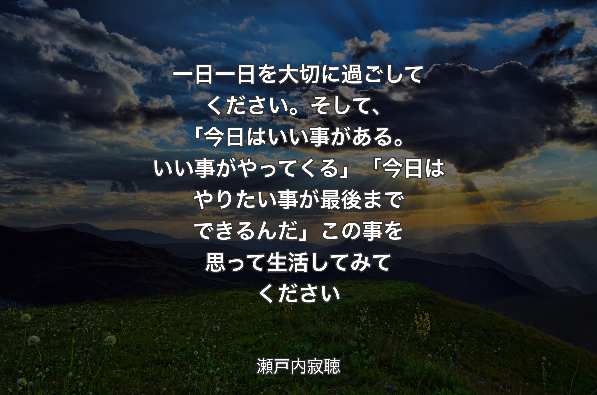 一日一日を大切に過ごしてください。そして、「今日はいい事がある。いい事がやってくる」「今日はやりたい事が最後までできるんだ」この事を思って生活してみてください - 瀬戸内寂聴