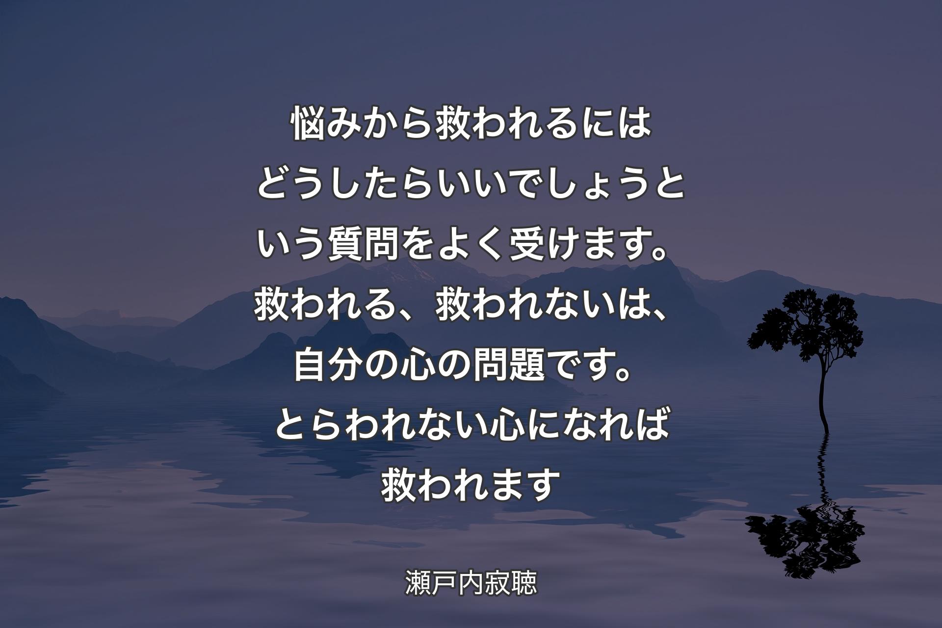 悩みから救われるにはどうしたらいいでしょうという質問をよく受けます。救われる、救われないは、自分の心の問題です。とらわれない心になれば救われます - 瀬戸内寂聴