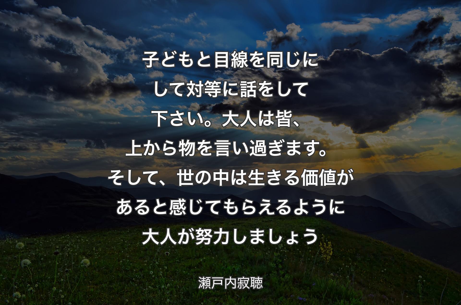 子どもと目線を同じにして対等に話をして下さい。大人は皆、上から物を言い過ぎます。そして、世の中は生きる価値があると感じてもらえるように大人が努力しましょう - 瀬戸内寂聴