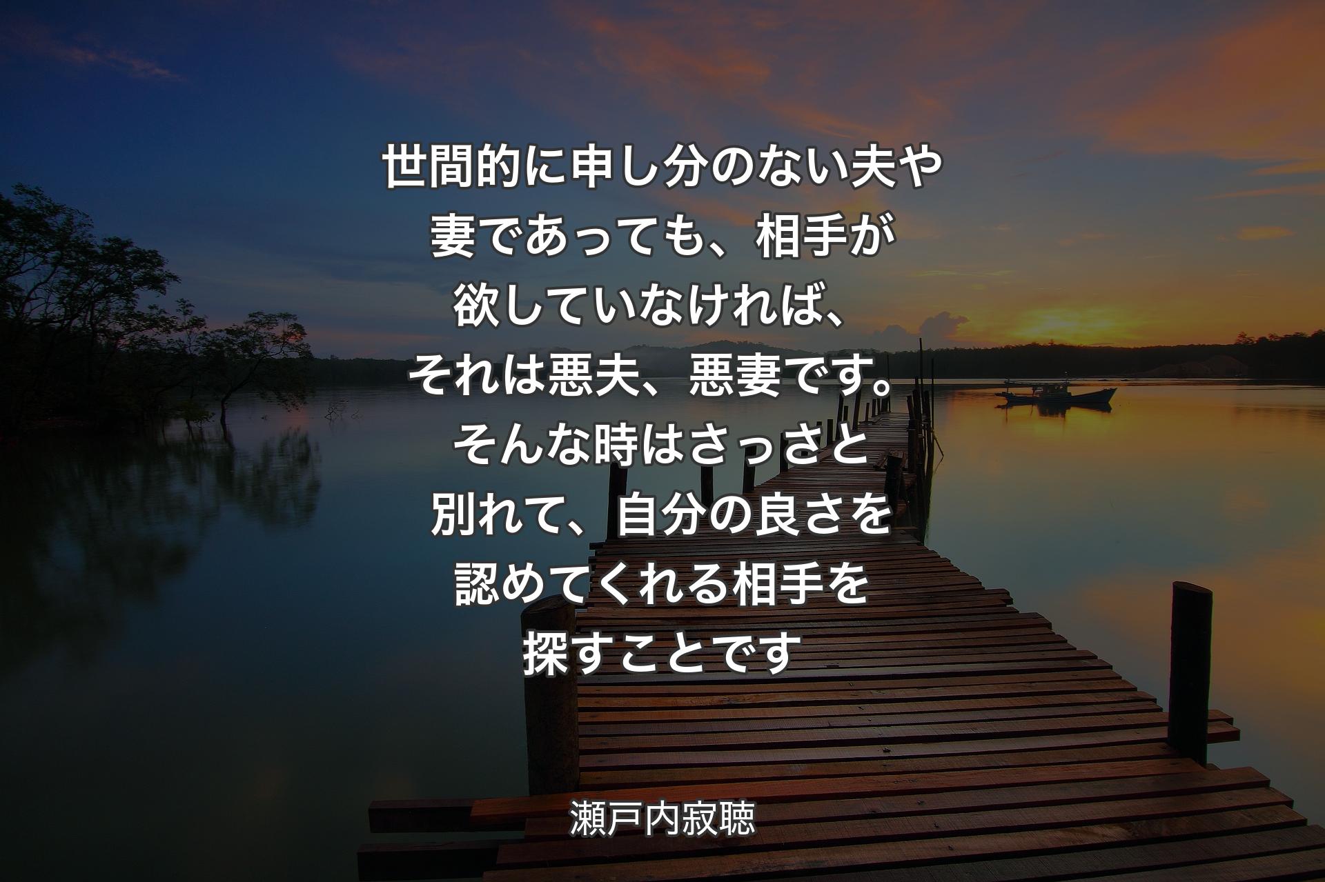 世間的に申し分のない夫や妻であっても、相手が欲していなければ、それは悪夫、悪妻です。そんな時はさっさと別れて、自分の良さを認めてくれる相手を探すことです - 瀬戸内寂聴