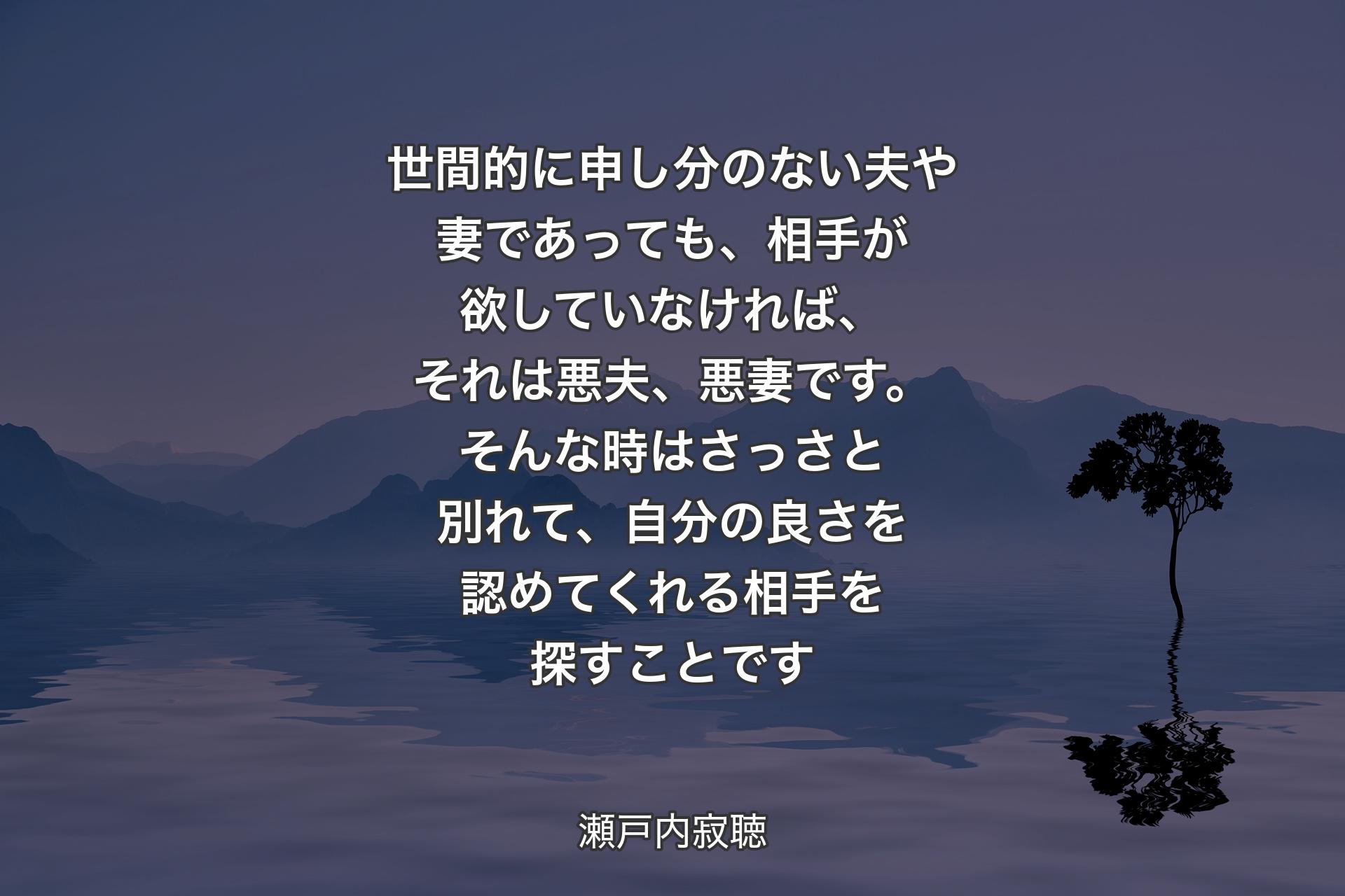 【背景4】世間的に申し分のない夫や妻であっても、相手が欲していなければ、それは悪夫、悪妻です。そんな時はさっさと別れて、自分の良さを認めてくれる相手を探すことです - 瀬戸内寂聴