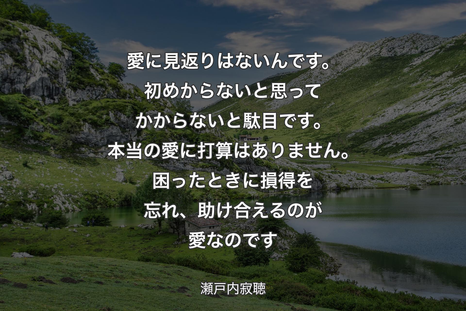 愛に見返りはないんです。初めからないと思ってかからないと駄目です。本当の愛に打算はありません。困ったときに損得を忘れ、助け合えるのが愛なのです - 瀬戸内寂聴