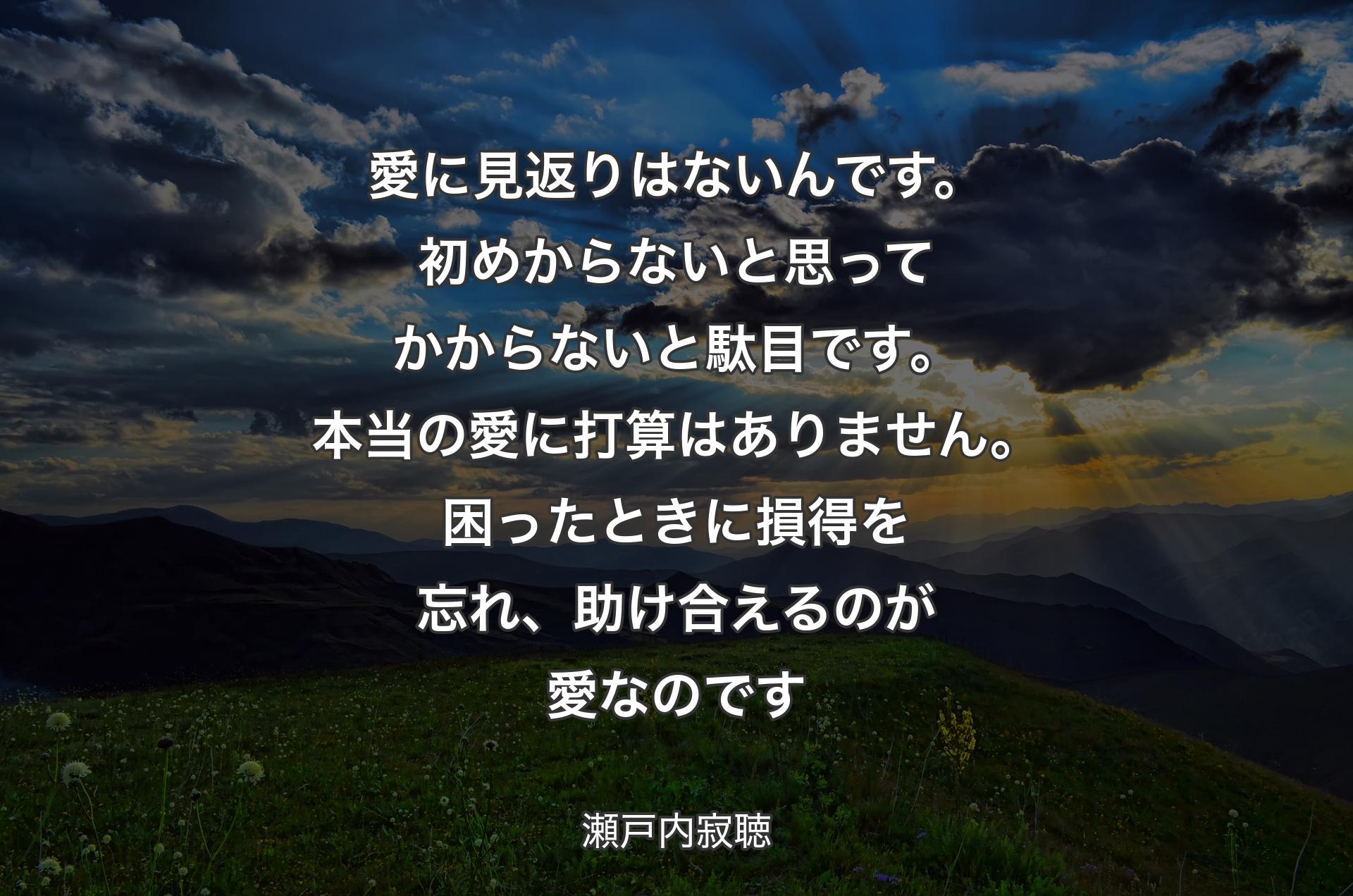 愛に見返りはないんです。初めからないと思ってかからないと駄目です。本当の愛に打算はありません。困ったときに損得を忘れ、助け合えるのが愛なのです - 瀬戸内寂聴