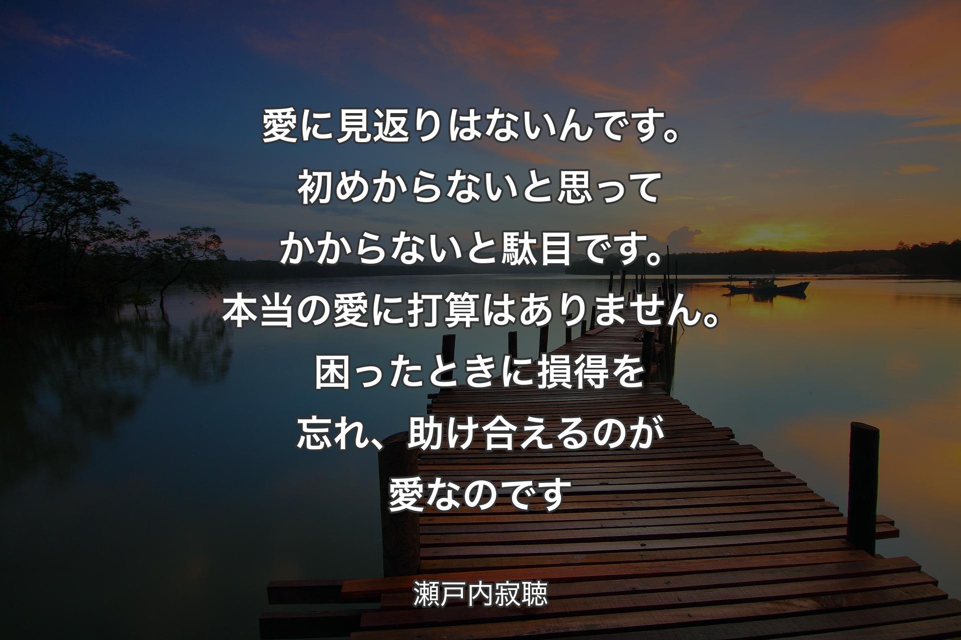 【背景3】愛に見返りはないんです。初めからないと思ってかからないと駄目です。本当の愛に打算はありません。困ったときに損得を忘れ、助け合えるのが愛なのです - 瀬戸内寂聴