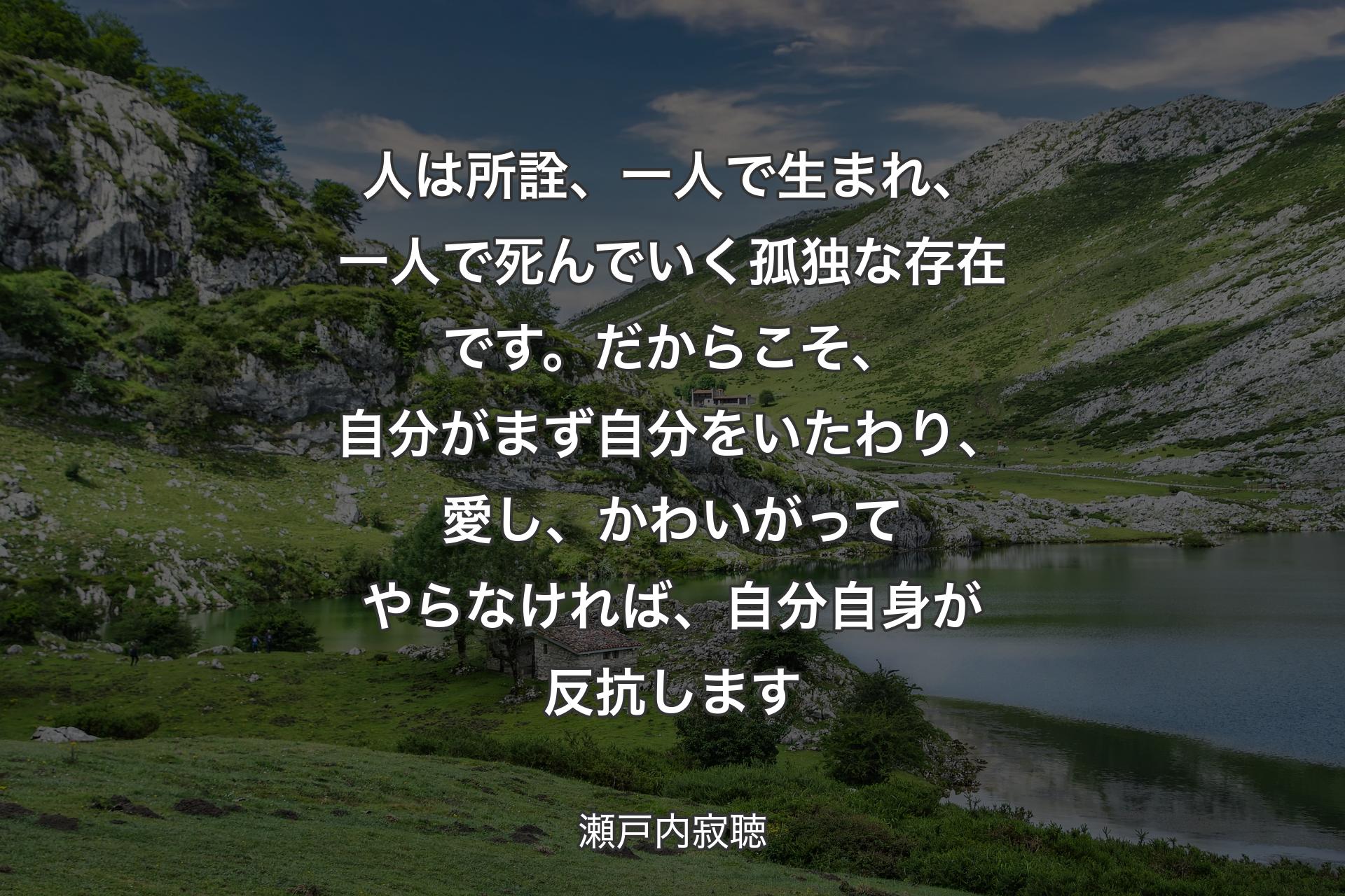 【背景1】人は所詮、一人で生まれ、一人で死んでいく孤独な存在です。だからこそ、自分がまず自分をいたわり、愛し、かわいがってやらなければ、自分自身が反抗します - 瀬戸内寂聴